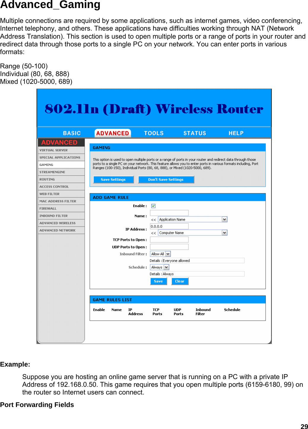 29 Advanced_Gaming Multiple connections are required by some applications, such as internet games, video conferencing, Internet telephony, and others. These applications have difficulties working through NAT (Network Address Translation). This section is used to open multiple ports or a range of ports in your router and redirect data through those ports to a single PC on your network. You can enter ports in various formats:  Range (50-100) Individual (80, 68, 888) Mixed (1020-5000, 689)     Example:  Suppose you are hosting an online game server that is running on a PC with a private IP Address of 192.168.0.50. This game requires that you open multiple ports (6159-6180, 99) on the router so Internet users can connect.   Port Forwarding Fields   