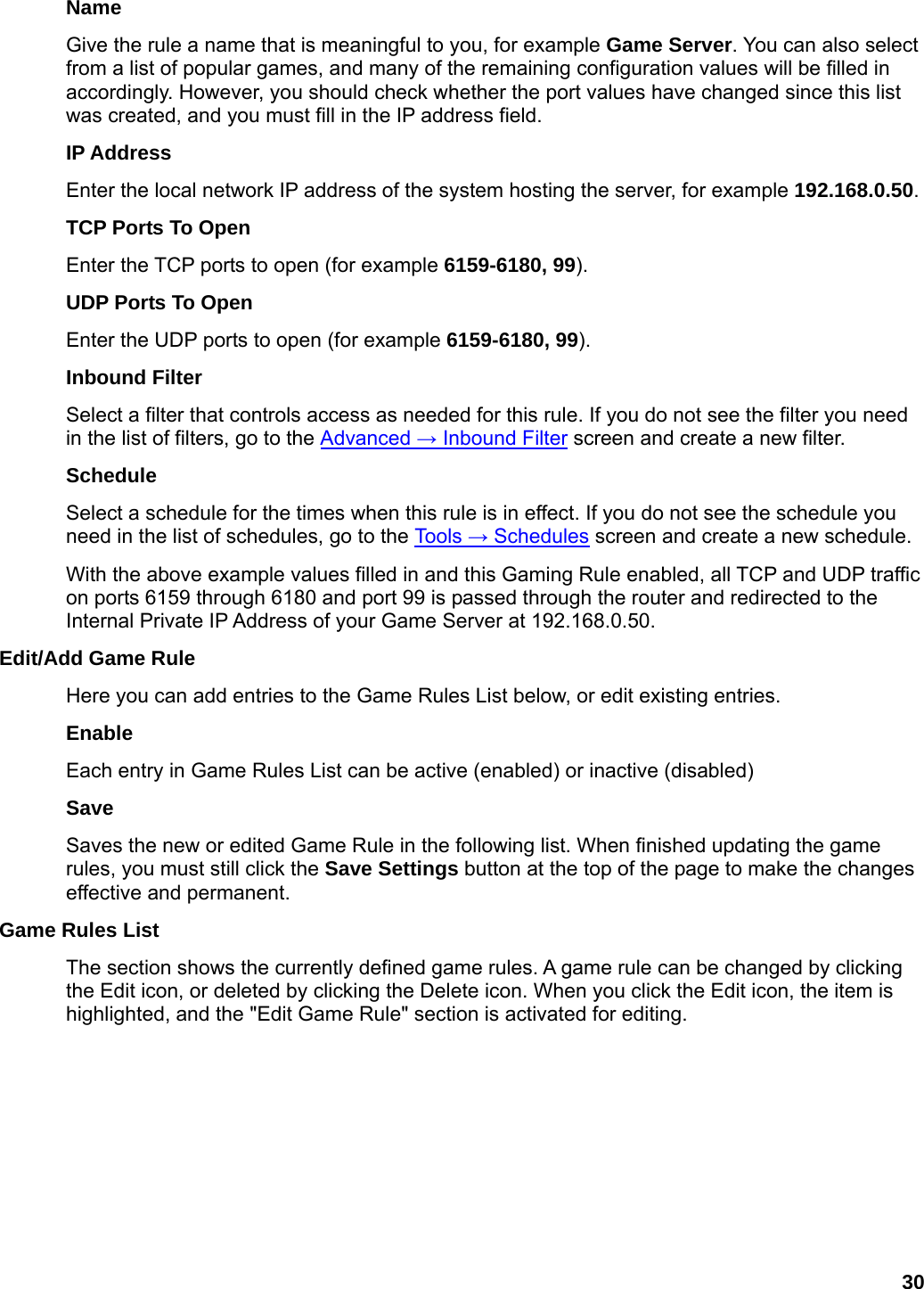 30 Name  Give the rule a name that is meaningful to you, for example Game Server. You can also select from a list of popular games, and many of the remaining configuration values will be filled in accordingly. However, you should check whether the port values have changed since this list was created, and you must fill in the IP address field.   IP Address   Enter the local network IP address of the system hosting the server, for example 192.168.0.50.  TCP Ports To Open   Enter the TCP ports to open (for example 6159-6180, 99).  UDP Ports To Open   Enter the UDP ports to open (for example 6159-6180, 99).  Inbound Filter   Select a filter that controls access as needed for this rule. If you do not see the filter you need in the list of filters, go to the Advanced → Inbound Filter screen and create a new filter.   Schedule  Select a schedule for the times when this rule is in effect. If you do not see the schedule you need in the list of schedules, go to the Tools → Schedules screen and create a new schedule.   With the above example values filled in and this Gaming Rule enabled, all TCP and UDP traffic on ports 6159 through 6180 and port 99 is passed through the router and redirected to the Internal Private IP Address of your Game Server at 192.168.0.50.   Edit/Add Game Rule   Here you can add entries to the Game Rules List below, or edit existing entries.   Enable  Each entry in Game Rules List can be active (enabled) or inactive (disabled)   Save  Saves the new or edited Game Rule in the following list. When finished updating the game rules, you must still click the Save Settings button at the top of the page to make the changes effective and permanent.   Game Rules List   The section shows the currently defined game rules. A game rule can be changed by clicking the Edit icon, or deleted by clicking the Delete icon. When you click the Edit icon, the item is highlighted, and the &quot;Edit Game Rule&quot; section is activated for editing.   