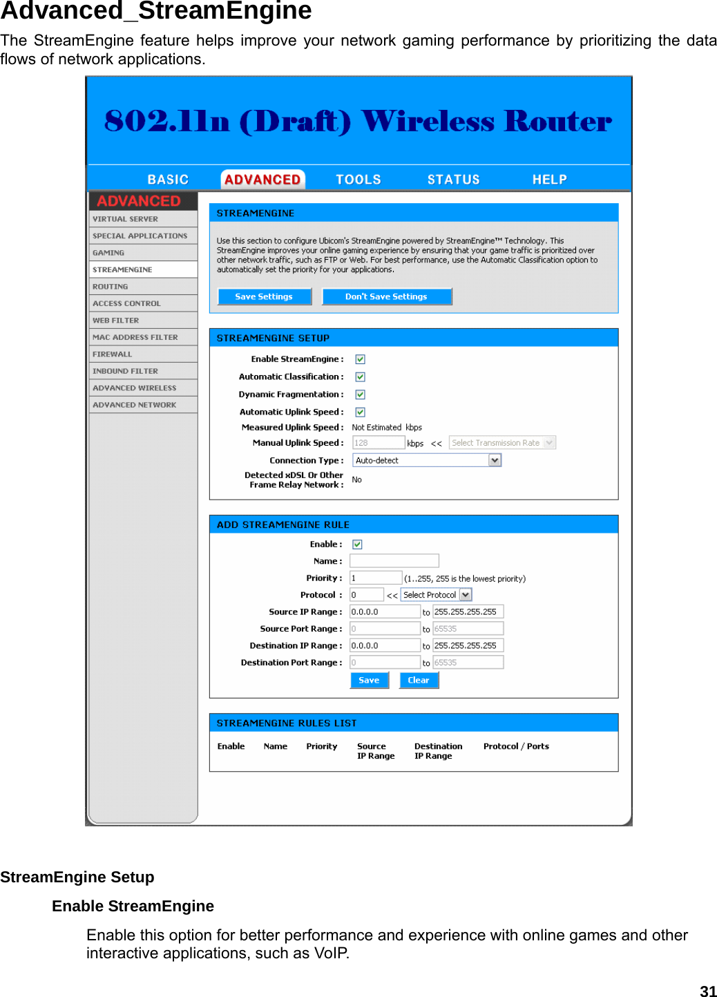 31 Advanced_StreamEngine The StreamEngine feature helps improve your network gaming performance by prioritizing the data flows of network applications.   StreamEngine Setup   Enable StreamEngine   Enable this option for better performance and experience with online games and other interactive applications, such as VoIP.   