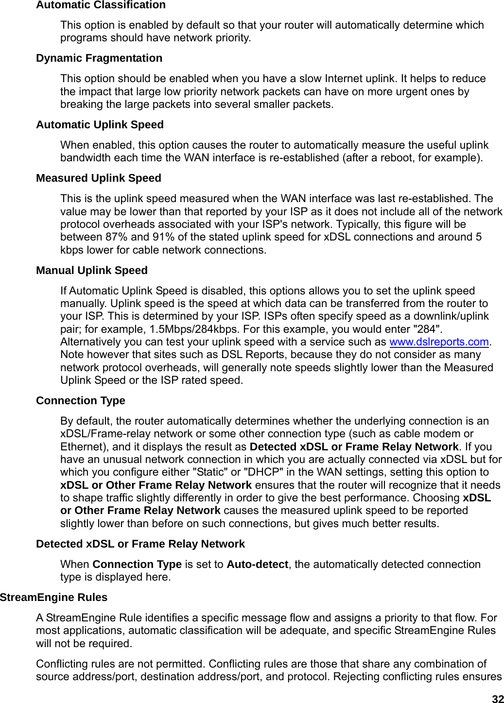 32 Automatic Classification   This option is enabled by default so that your router will automatically determine which programs should have network priority.   Dynamic Fragmentation   This option should be enabled when you have a slow Internet uplink. It helps to reduce the impact that large low priority network packets can have on more urgent ones by breaking the large packets into several smaller packets.   Automatic Uplink Speed   When enabled, this option causes the router to automatically measure the useful uplink bandwidth each time the WAN interface is re-established (after a reboot, for example).   Measured Uplink Speed   This is the uplink speed measured when the WAN interface was last re-established. The value may be lower than that reported by your ISP as it does not include all of the network protocol overheads associated with your ISP&apos;s network. Typically, this figure will be between 87% and 91% of the stated uplink speed for xDSL connections and around 5 kbps lower for cable network connections.   Manual Uplink Speed   If Automatic Uplink Speed is disabled, this options allows you to set the uplink speed manually. Uplink speed is the speed at which data can be transferred from the router to your ISP. This is determined by your ISP. ISPs often specify speed as a downlink/uplink pair; for example, 1.5Mbps/284kbps. For this example, you would enter &quot;284&quot;. Alternatively you can test your uplink speed with a service such as www.dslreports.com. Note however that sites such as DSL Reports, because they do not consider as many network protocol overheads, will generally note speeds slightly lower than the Measured Uplink Speed or the ISP rated speed.   Connection Type   By default, the router automatically determines whether the underlying connection is an xDSL/Frame-relay network or some other connection type (such as cable modem or Ethernet), and it displays the result as Detected xDSL or Frame Relay Network. If you have an unusual network connection in which you are actually connected via xDSL but for which you configure either &quot;Static&quot; or &quot;DHCP&quot; in the WAN settings, setting this option to xDSL or Other Frame Relay Network ensures that the router will recognize that it needs to shape traffic slightly differently in order to give the best performance. Choosing xDSL or Other Frame Relay Network causes the measured uplink speed to be reported slightly lower than before on such connections, but gives much better results.   Detected xDSL or Frame Relay Network   When Connection Type is set to Auto-detect, the automatically detected connection type is displayed here.   StreamEngine Rules   A StreamEngine Rule identifies a specific message flow and assigns a priority to that flow. For most applications, automatic classification will be adequate, and specific StreamEngine Rules will not be required.   Conflicting rules are not permitted. Conflicting rules are those that share any combination of source address/port, destination address/port, and protocol. Rejecting conflicting rules ensures 