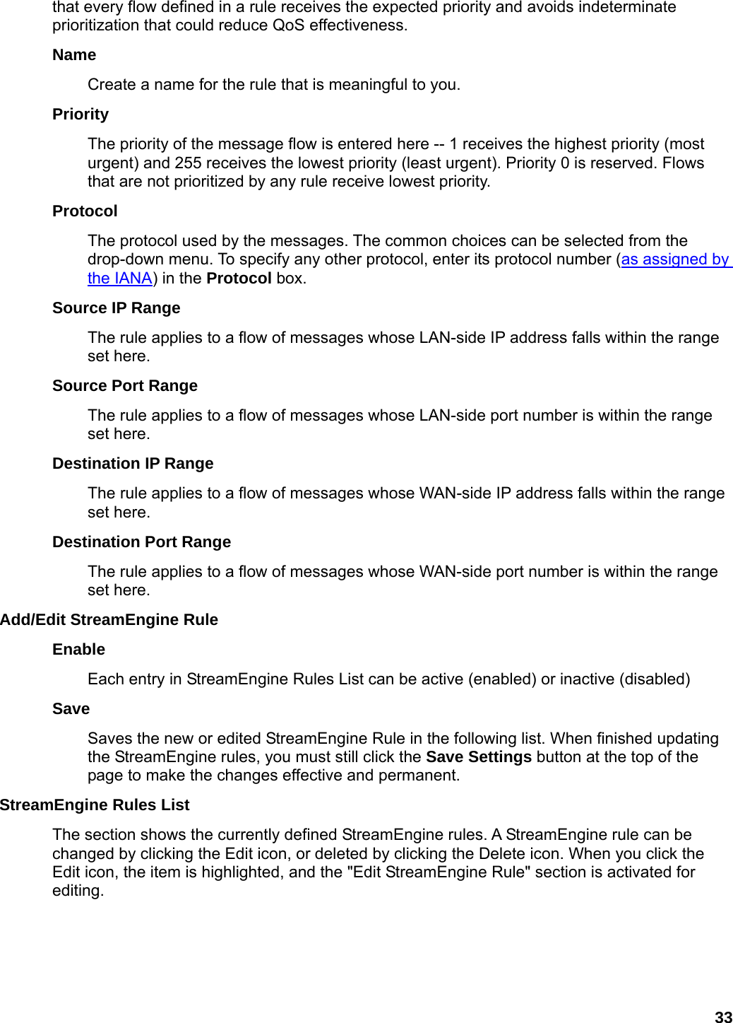 33 that every flow defined in a rule receives the expected priority and avoids indeterminate prioritization that could reduce QoS effectiveness.   Name  Create a name for the rule that is meaningful to you.   Priority  The priority of the message flow is entered here -- 1 receives the highest priority (most urgent) and 255 receives the lowest priority (least urgent). Priority 0 is reserved. Flows that are not prioritized by any rule receive lowest priority.   Protocol  The protocol used by the messages. The common choices can be selected from the drop-down menu. To specify any other protocol, enter its protocol number (as assigned by the IANA) in the Protocol box.   Source IP Range   The rule applies to a flow of messages whose LAN-side IP address falls within the range set here.   Source Port Range   The rule applies to a flow of messages whose LAN-side port number is within the range set here.   Destination IP Range   The rule applies to a flow of messages whose WAN-side IP address falls within the range set here.   Destination Port Range   The rule applies to a flow of messages whose WAN-side port number is within the range set here.   Add/Edit StreamEngine Rule   Enable  Each entry in StreamEngine Rules List can be active (enabled) or inactive (disabled)   Save  Saves the new or edited StreamEngine Rule in the following list. When finished updating the StreamEngine rules, you must still click the Save Settings button at the top of the page to make the changes effective and permanent.   StreamEngine Rules List   The section shows the currently defined StreamEngine rules. A StreamEngine rule can be changed by clicking the Edit icon, or deleted by clicking the Delete icon. When you click the Edit icon, the item is highlighted, and the &quot;Edit StreamEngine Rule&quot; section is activated for editing.   