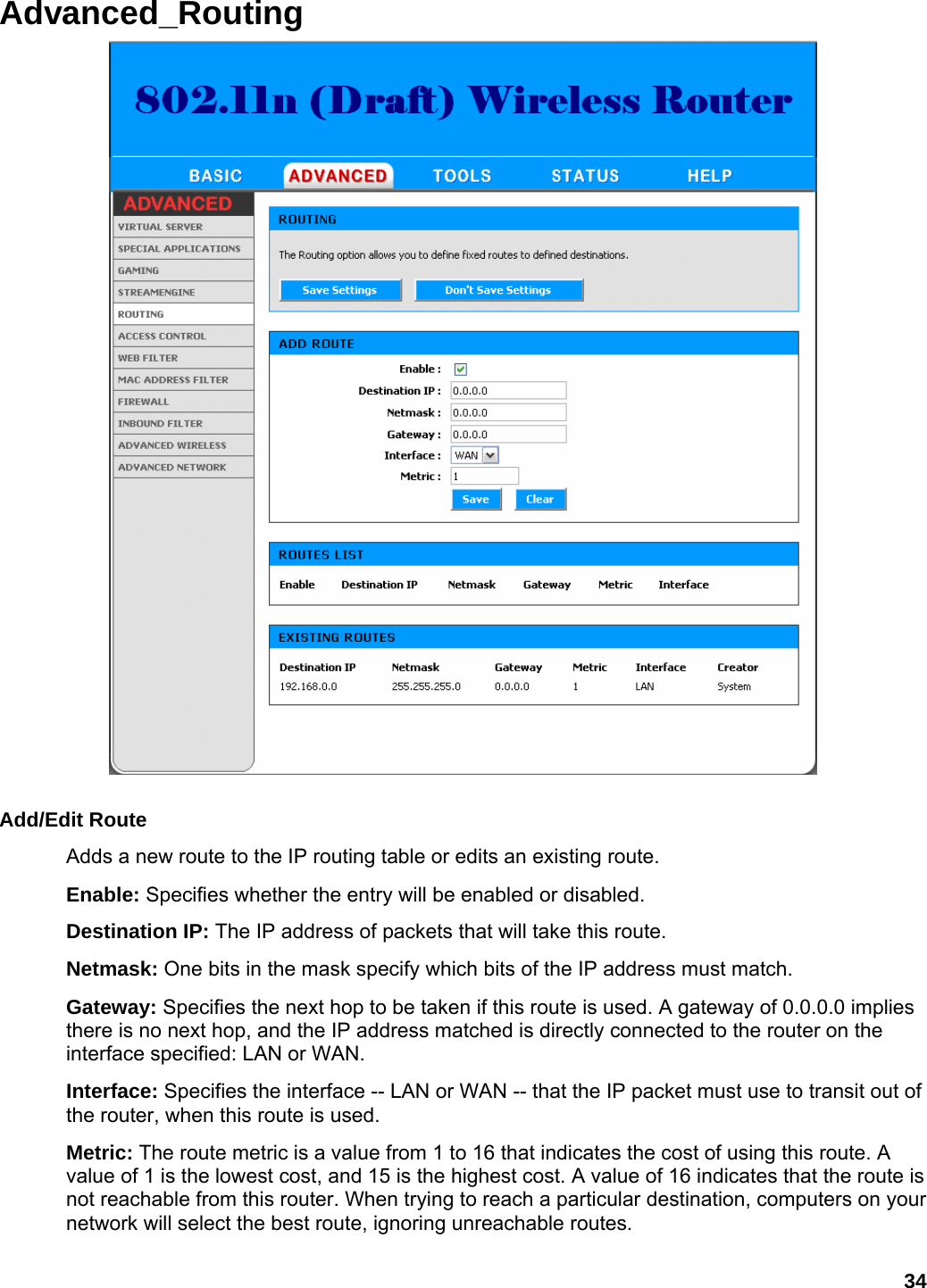 34 Advanced_Routing   Add/Edit Route   Adds a new route to the IP routing table or edits an existing route.   Enable: Specifies whether the entry will be enabled or disabled.   Destination IP: The IP address of packets that will take this route.   Netmask: One bits in the mask specify which bits of the IP address must match.   Gateway: Specifies the next hop to be taken if this route is used. A gateway of 0.0.0.0 implies there is no next hop, and the IP address matched is directly connected to the router on the interface specified: LAN or WAN. Interface: Specifies the interface -- LAN or WAN -- that the IP packet must use to transit out of the router, when this route is used.   Metric: The route metric is a value from 1 to 16 that indicates the cost of using this route. A value of 1 is the lowest cost, and 15 is the highest cost. A value of 16 indicates that the route is not reachable from this router. When trying to reach a particular destination, computers on your network will select the best route, ignoring unreachable routes.   