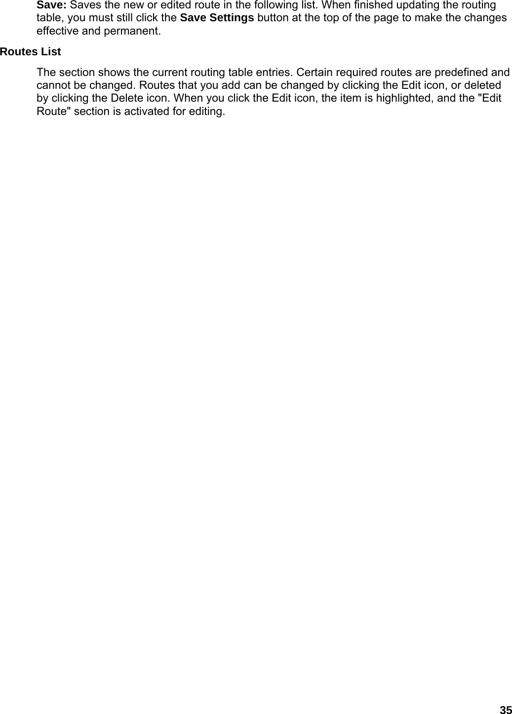 35 Save: Saves the new or edited route in the following list. When finished updating the routing table, you must still click the Save Settings button at the top of the page to make the changes effective and permanent.   Routes List   The section shows the current routing table entries. Certain required routes are predefined and cannot be changed. Routes that you add can be changed by clicking the Edit icon, or deleted by clicking the Delete icon. When you click the Edit icon, the item is highlighted, and the &quot;Edit Route&quot; section is activated for editing.    