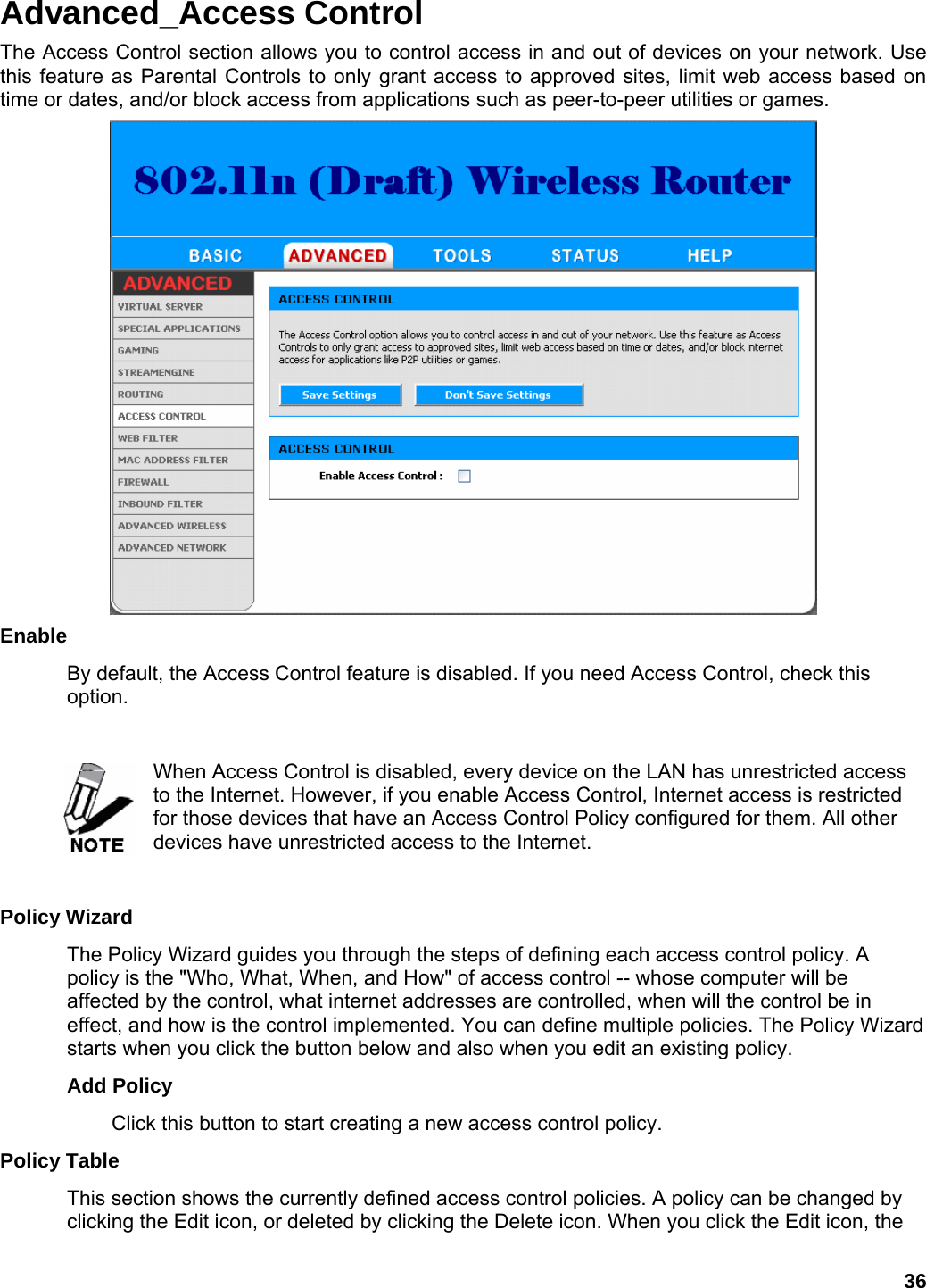 36 Advanced_Access Control The Access Control section allows you to control access in and out of devices on your network. Use this feature as Parental Controls to only grant access to approved sites, limit web access based on time or dates, and/or block access from applications such as peer-to-peer utilities or games.  Enable  By default, the Access Control feature is disabled. If you need Access Control, check this option.    When Access Control is disabled, every device on the LAN has unrestricted access to the Internet. However, if you enable Access Control, Internet access is restricted for those devices that have an Access Control Policy configured for them. All other devices have unrestricted access to the Internet.    Policy Wizard   The Policy Wizard guides you through the steps of defining each access control policy. A policy is the &quot;Who, What, When, and How&quot; of access control -- whose computer will be affected by the control, what internet addresses are controlled, when will the control be in effect, and how is the control implemented. You can define multiple policies. The Policy Wizard starts when you click the button below and also when you edit an existing policy.   Add Policy   Click this button to start creating a new access control policy.   Policy Table   This section shows the currently defined access control policies. A policy can be changed by clicking the Edit icon, or deleted by clicking the Delete icon. When you click the Edit icon, the 