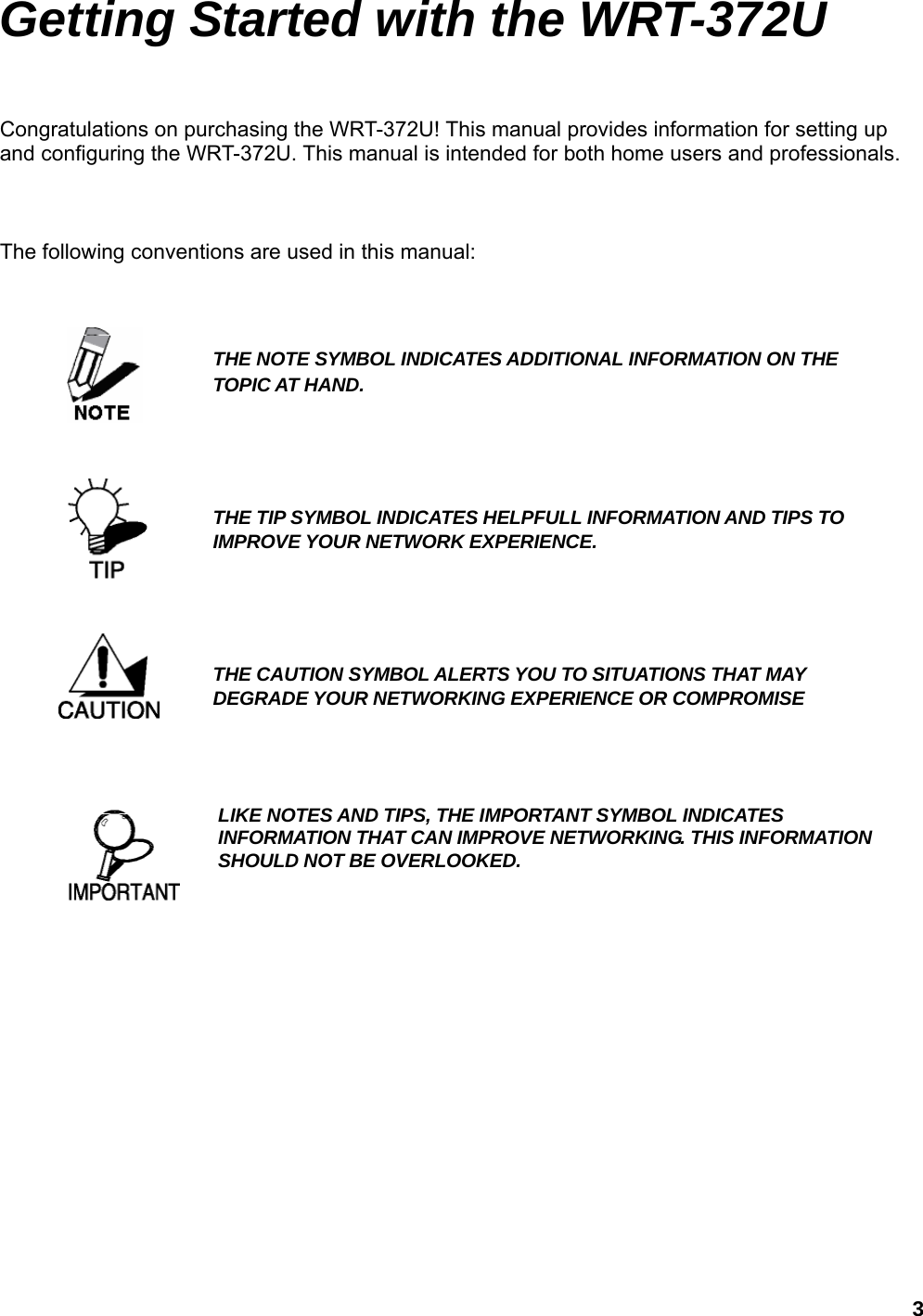  3Getting Started with the WRT-372U Congratulations on purchasing the WRT-372U! This manual provides information for setting up and configuring the WRT-372U. This manual is intended for both home users and professionals.    The following conventions are used in this manual:                        THE NOTE SYMBOL INDICATES ADDITIONAL INFORMATION ON THE TOPIC AT HAND. THE TIP SYMBOL INDICATES HELPFULL INFORMATION AND TIPS TO IMPROVE YOUR NETWORK EXPERIENCE. THE CAUTION SYMBOL ALERTS YOU TO SITUATIONS THAT MAY DEGRADE YOUR NETWORKING EXPERIENCE OR COMPROMISE LIKE NOTES AND TIPS, THE IMPORTANT SYMBOL INDICATES INFORMATION THAT CAN IMPROVE NETWORKING. THIS INFORMATION SHOULD NOT BE OVERLOOKED.  