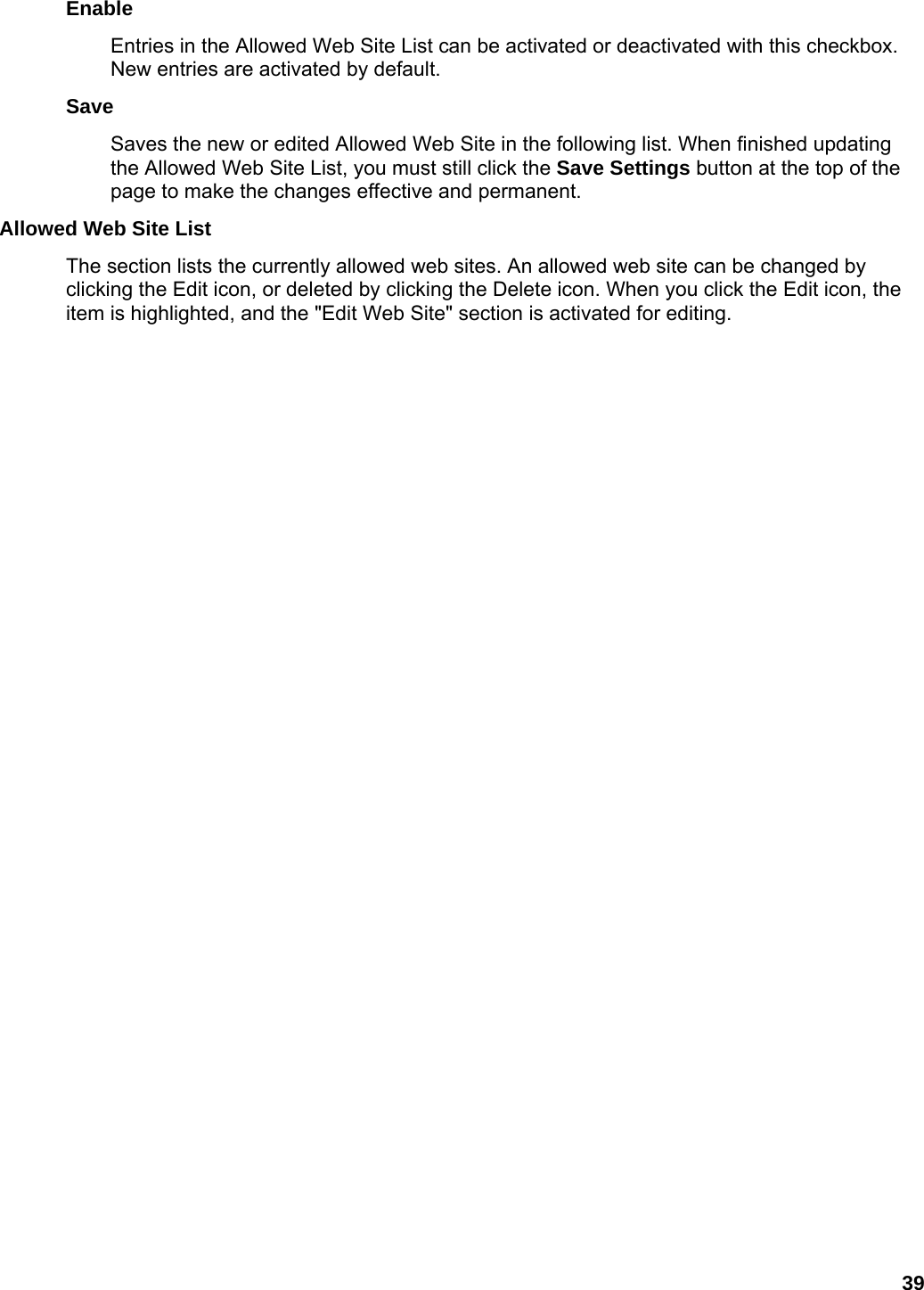 39 Enable  Entries in the Allowed Web Site List can be activated or deactivated with this checkbox. New entries are activated by default.   Save  Saves the new or edited Allowed Web Site in the following list. When finished updating the Allowed Web Site List, you must still click the Save Settings button at the top of the page to make the changes effective and permanent.   Allowed Web Site List   The section lists the currently allowed web sites. An allowed web site can be changed by clicking the Edit icon, or deleted by clicking the Delete icon. When you click the Edit icon, the item is highlighted, and the &quot;Edit Web Site&quot; section is activated for editing.   