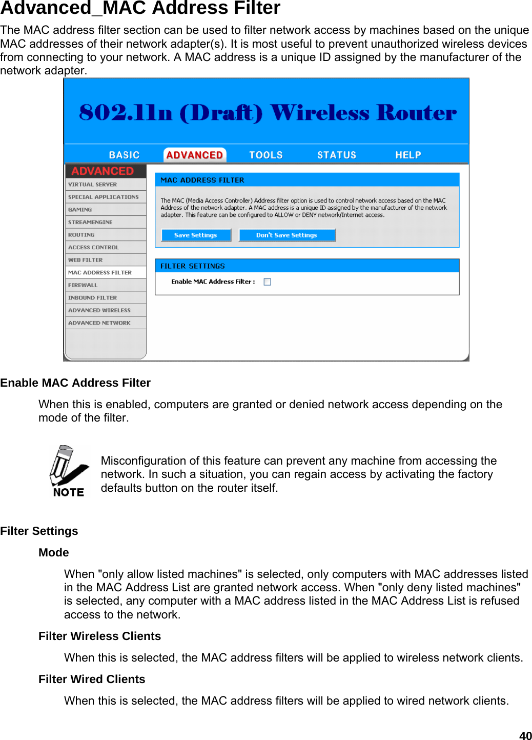 40 Advanced_MAC Address Filter The MAC address filter section can be used to filter network access by machines based on the unique MAC addresses of their network adapter(s). It is most useful to prevent unauthorized wireless devices from connecting to your network. A MAC address is a unique ID assigned by the manufacturer of the network adapter.     Enable MAC Address Filter   When this is enabled, computers are granted or denied network access depending on the mode of the filter.     Misconfiguration of this feature can prevent any machine from accessing the network. In such a situation, you can regain access by activating the factory defaults button on the router itself.    Filter Settings   Mode  When &quot;only allow listed machines&quot; is selected, only computers with MAC addresses listed in the MAC Address List are granted network access. When &quot;only deny listed machines&quot; is selected, any computer with a MAC address listed in the MAC Address List is refused access to the network.   Filter Wireless Clients   When this is selected, the MAC address filters will be applied to wireless network clients.   Filter Wired Clients   When this is selected, the MAC address filters will be applied to wired network clients.   