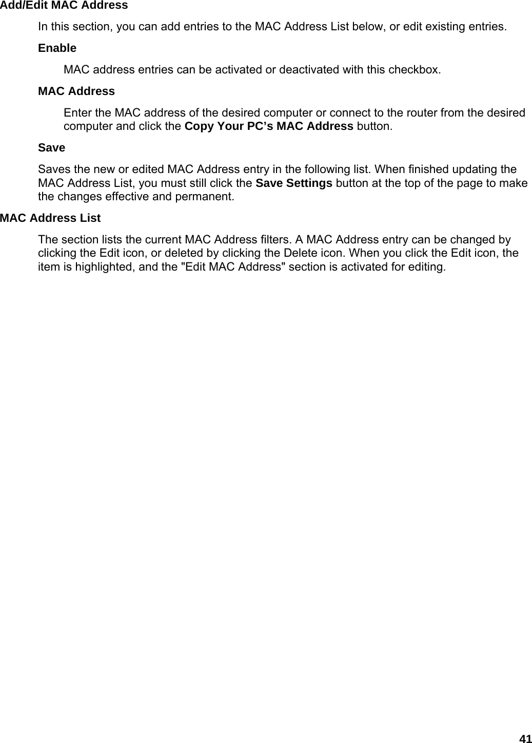 41 Add/Edit MAC Address   In this section, you can add entries to the MAC Address List below, or edit existing entries.   Enable  MAC address entries can be activated or deactivated with this checkbox.   MAC Address   Enter the MAC address of the desired computer or connect to the router from the desired computer and click the Copy Your PC’s MAC Address button.   Save  Saves the new or edited MAC Address entry in the following list. When finished updating the MAC Address List, you must still click the Save Settings button at the top of the page to make the changes effective and permanent.   MAC Address List   The section lists the current MAC Address filters. A MAC Address entry can be changed by clicking the Edit icon, or deleted by clicking the Delete icon. When you click the Edit icon, the item is highlighted, and the &quot;Edit MAC Address&quot; section is activated for editing.    