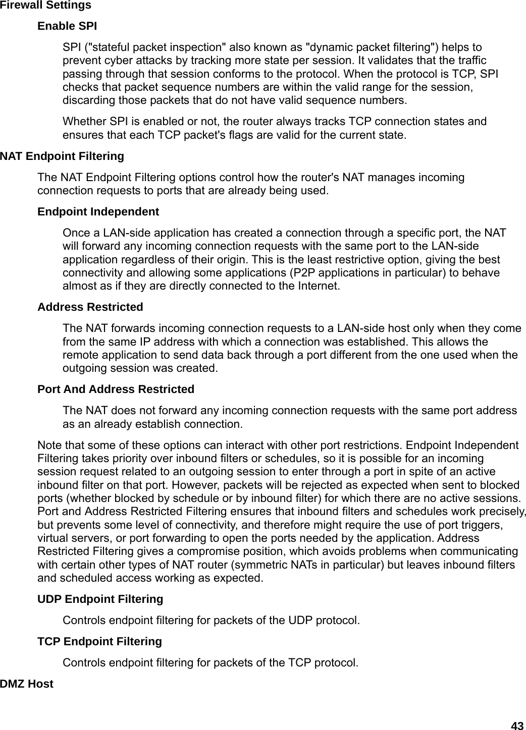 43 Firewall Settings   Enable SPI   SPI (&quot;stateful packet inspection&quot; also known as &quot;dynamic packet filtering&quot;) helps to prevent cyber attacks by tracking more state per session. It validates that the traffic passing through that session conforms to the protocol. When the protocol is TCP, SPI checks that packet sequence numbers are within the valid range for the session, discarding those packets that do not have valid sequence numbers.   Whether SPI is enabled or not, the router always tracks TCP connection states and ensures that each TCP packet&apos;s flags are valid for the current state.   NAT Endpoint Filtering   The NAT Endpoint Filtering options control how the router&apos;s NAT manages incoming connection requests to ports that are already being used.   Endpoint Independent   Once a LAN-side application has created a connection through a specific port, the NAT will forward any incoming connection requests with the same port to the LAN-side application regardless of their origin. This is the least restrictive option, giving the best connectivity and allowing some applications (P2P applications in particular) to behave almost as if they are directly connected to the Internet.   Address Restricted   The NAT forwards incoming connection requests to a LAN-side host only when they come from the same IP address with which a connection was established. This allows the remote application to send data back through a port different from the one used when the outgoing session was created.   Port And Address Restricted   The NAT does not forward any incoming connection requests with the same port address as an already establish connection.   Note that some of these options can interact with other port restrictions. Endpoint Independent Filtering takes priority over inbound filters or schedules, so it is possible for an incoming session request related to an outgoing session to enter through a port in spite of an active inbound filter on that port. However, packets will be rejected as expected when sent to blocked ports (whether blocked by schedule or by inbound filter) for which there are no active sessions. Port and Address Restricted Filtering ensures that inbound filters and schedules work precisely, but prevents some level of connectivity, and therefore might require the use of port triggers, virtual servers, or port forwarding to open the ports needed by the application. Address Restricted Filtering gives a compromise position, which avoids problems when communicating with certain other types of NAT router (symmetric NATs in particular) but leaves inbound filters and scheduled access working as expected.   UDP Endpoint Filtering   Controls endpoint filtering for packets of the UDP protocol.   TCP Endpoint Filtering   Controls endpoint filtering for packets of the TCP protocol.   DMZ Host   