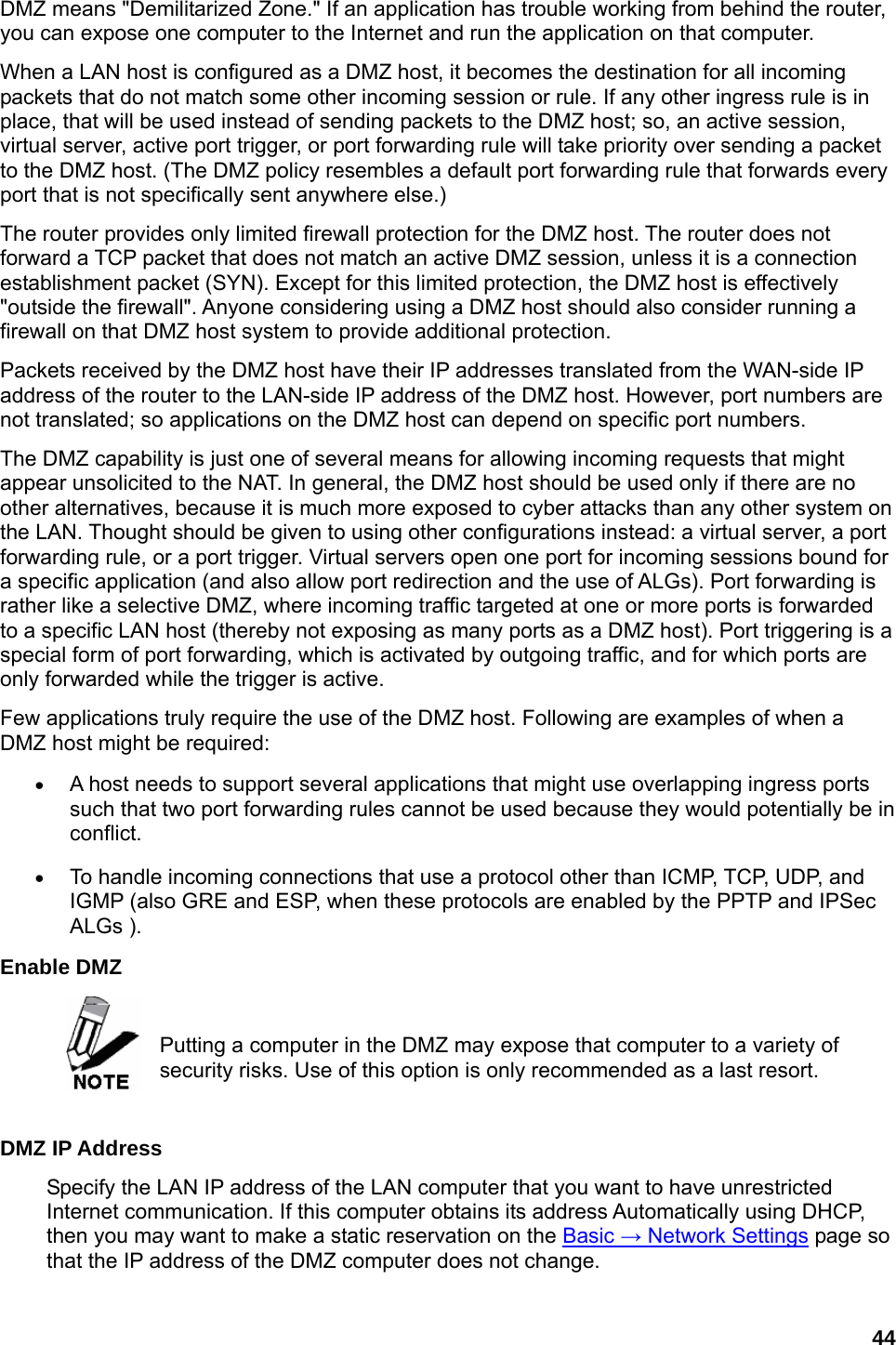 44 DMZ means &quot;Demilitarized Zone.&quot; If an application has trouble working from behind the router, you can expose one computer to the Internet and run the application on that computer.   When a LAN host is configured as a DMZ host, it becomes the destination for all incoming packets that do not match some other incoming session or rule. If any other ingress rule is in place, that will be used instead of sending packets to the DMZ host; so, an active session, virtual server, active port trigger, or port forwarding rule will take priority over sending a packet to the DMZ host. (The DMZ policy resembles a default port forwarding rule that forwards every port that is not specifically sent anywhere else.)   The router provides only limited firewall protection for the DMZ host. The router does not forward a TCP packet that does not match an active DMZ session, unless it is a connection establishment packet (SYN). Except for this limited protection, the DMZ host is effectively &quot;outside the firewall&quot;. Anyone considering using a DMZ host should also consider running a firewall on that DMZ host system to provide additional protection.   Packets received by the DMZ host have their IP addresses translated from the WAN-side IP address of the router to the LAN-side IP address of the DMZ host. However, port numbers are not translated; so applications on the DMZ host can depend on specific port numbers.   The DMZ capability is just one of several means for allowing incoming requests that might appear unsolicited to the NAT. In general, the DMZ host should be used only if there are no other alternatives, because it is much more exposed to cyber attacks than any other system on the LAN. Thought should be given to using other configurations instead: a virtual server, a port forwarding rule, or a port trigger. Virtual servers open one port for incoming sessions bound for a specific application (and also allow port redirection and the use of ALGs). Port forwarding is rather like a selective DMZ, where incoming traffic targeted at one or more ports is forwarded to a specific LAN host (thereby not exposing as many ports as a DMZ host). Port triggering is a special form of port forwarding, which is activated by outgoing traffic, and for which ports are only forwarded while the trigger is active.   Few applications truly require the use of the DMZ host. Following are examples of when a DMZ host might be required:   • A host needs to support several applications that might use overlapping ingress ports such that two port forwarding rules cannot be used because they would potentially be in conflict.  • To handle incoming connections that use a protocol other than ICMP, TCP, UDP, and IGMP (also GRE and ESP, when these protocols are enabled by the PPTP and IPSec ALGs ).   Enable DMZ    Putting a computer in the DMZ may expose that computer to a variety of security risks. Use of this option is only recommended as a last resort.    DMZ IP Address   Specify the LAN IP address of the LAN computer that you want to have unrestricted Internet communication. If this computer obtains its address Automatically using DHCP, then you may want to make a static reservation on the Basic → Network Settings page so that the IP address of the DMZ computer does not change.   