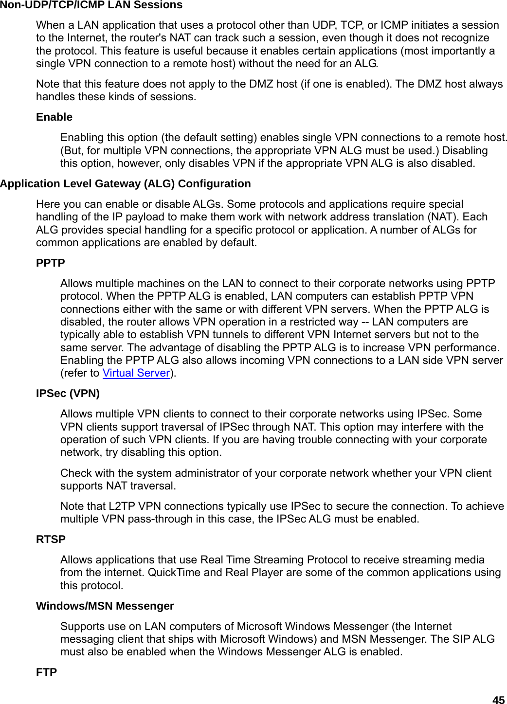 45 Non-UDP/TCP/ICMP LAN Sessions   When a LAN application that uses a protocol other than UDP, TCP, or ICMP initiates a session to the Internet, the router&apos;s NAT can track such a session, even though it does not recognize the protocol. This feature is useful because it enables certain applications (most importantly a single VPN connection to a remote host) without the need for an ALG.   Note that this feature does not apply to the DMZ host (if one is enabled). The DMZ host always handles these kinds of sessions.   Enable  Enabling this option (the default setting) enables single VPN connections to a remote host. (But, for multiple VPN connections, the appropriate VPN ALG must be used.) Disabling this option, however, only disables VPN if the appropriate VPN ALG is also disabled.   Application Level Gateway (ALG) Configuration   Here you can enable or disable ALGs. Some protocols and applications require special handling of the IP payload to make them work with network address translation (NAT). Each ALG provides special handling for a specific protocol or application. A number of ALGs for common applications are enabled by default.   PPTP  Allows multiple machines on the LAN to connect to their corporate networks using PPTP protocol. When the PPTP ALG is enabled, LAN computers can establish PPTP VPN connections either with the same or with different VPN servers. When the PPTP ALG is disabled, the router allows VPN operation in a restricted way -- LAN computers are typically able to establish VPN tunnels to different VPN Internet servers but not to the same server. The advantage of disabling the PPTP ALG is to increase VPN performance. Enabling the PPTP ALG also allows incoming VPN connections to a LAN side VPN server (refer to Virtual Server).  IPSec (VPN)   Allows multiple VPN clients to connect to their corporate networks using IPSec. Some VPN clients support traversal of IPSec through NAT. This option may interfere with the operation of such VPN clients. If you are having trouble connecting with your corporate network, try disabling this option.   Check with the system administrator of your corporate network whether your VPN client supports NAT traversal. Note that L2TP VPN connections typically use IPSec to secure the connection. To achieve multiple VPN pass-through in this case, the IPSec ALG must be enabled.   RTSP  Allows applications that use Real Time Streaming Protocol to receive streaming media from the internet. QuickTime and Real Player are some of the common applications using this protocol.   Windows/MSN Messenger   Supports use on LAN computers of Microsoft Windows Messenger (the Internet messaging client that ships with Microsoft Windows) and MSN Messenger. The SIP ALG must also be enabled when the Windows Messenger ALG is enabled.   FTP  