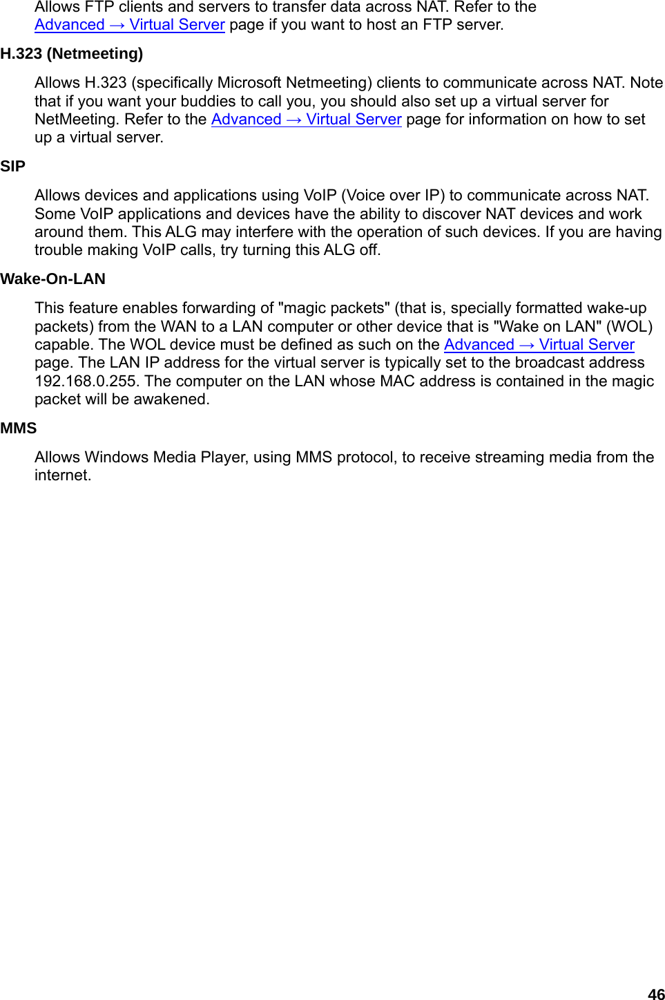 46 Allows FTP clients and servers to transfer data across NAT. Refer to the Advanced → Virtual Server page if you want to host an FTP server.   H.323 (Netmeeting)   Allows H.323 (specifically Microsoft Netmeeting) clients to communicate across NAT. Note that if you want your buddies to call you, you should also set up a virtual server for NetMeeting. Refer to the Advanced → Virtual Server page for information on how to set up a virtual server.   SIP  Allows devices and applications using VoIP (Voice over IP) to communicate across NAT. Some VoIP applications and devices have the ability to discover NAT devices and work around them. This ALG may interfere with the operation of such devices. If you are having trouble making VoIP calls, try turning this ALG off.   Wake-On-LAN  This feature enables forwarding of &quot;magic packets&quot; (that is, specially formatted wake-up packets) from the WAN to a LAN computer or other device that is &quot;Wake on LAN&quot; (WOL) capable. The WOL device must be defined as such on the Advanced → Virtual Server page. The LAN IP address for the virtual server is typically set to the broadcast address 192.168.0.255. The computer on the LAN whose MAC address is contained in the magic packet will be awakened.   MMS  Allows Windows Media Player, using MMS protocol, to receive streaming media from the internet.             