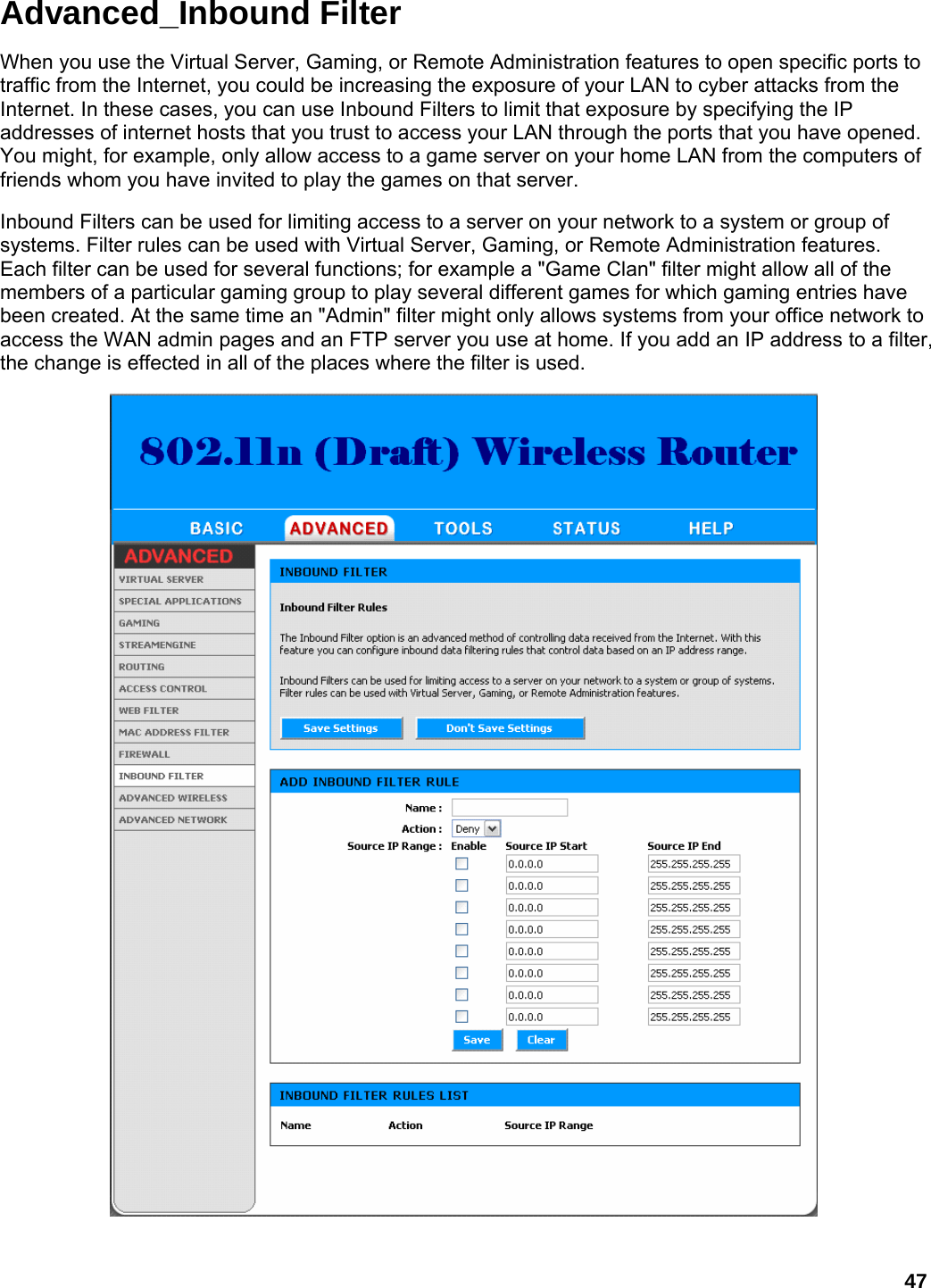 47 Advanced_Inbound Filter When you use the Virtual Server, Gaming, or Remote Administration features to open specific ports to traffic from the Internet, you could be increasing the exposure of your LAN to cyber attacks from the Internet. In these cases, you can use Inbound Filters to limit that exposure by specifying the IP addresses of internet hosts that you trust to access your LAN through the ports that you have opened. You might, for example, only allow access to a game server on your home LAN from the computers of friends whom you have invited to play the games on that server.   Inbound Filters can be used for limiting access to a server on your network to a system or group of systems. Filter rules can be used with Virtual Server, Gaming, or Remote Administration features. Each filter can be used for several functions; for example a &quot;Game Clan&quot; filter might allow all of the members of a particular gaming group to play several different games for which gaming entries have been created. At the same time an &quot;Admin&quot; filter might only allows systems from your office network to access the WAN admin pages and an FTP server you use at home. If you add an IP address to a filter, the change is effected in all of the places where the filter is used.     