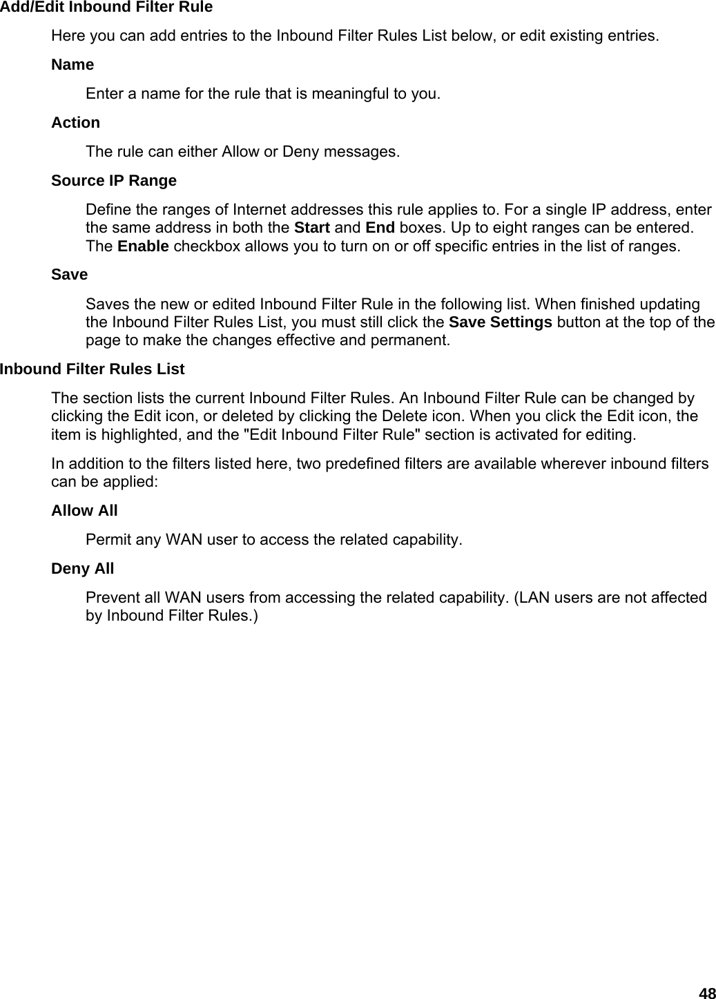 48 Add/Edit Inbound Filter Rule   Here you can add entries to the Inbound Filter Rules List below, or edit existing entries.   Name  Enter a name for the rule that is meaningful to you.   Action  The rule can either Allow or Deny messages.   Source IP Range   Define the ranges of Internet addresses this rule applies to. For a single IP address, enter the same address in both the Start and End boxes. Up to eight ranges can be entered. The Enable checkbox allows you to turn on or off specific entries in the list of ranges.   Save  Saves the new or edited Inbound Filter Rule in the following list. When finished updating the Inbound Filter Rules List, you must still click the Save Settings button at the top of the page to make the changes effective and permanent.   Inbound Filter Rules List   The section lists the current Inbound Filter Rules. An Inbound Filter Rule can be changed by clicking the Edit icon, or deleted by clicking the Delete icon. When you click the Edit icon, the item is highlighted, and the &quot;Edit Inbound Filter Rule&quot; section is activated for editing.   In addition to the filters listed here, two predefined filters are available wherever inbound filters can be applied:   Allow All   Permit any WAN user to access the related capability.   Deny All   Prevent all WAN users from accessing the related capability. (LAN users are not affected by Inbound Filter Rules.)    