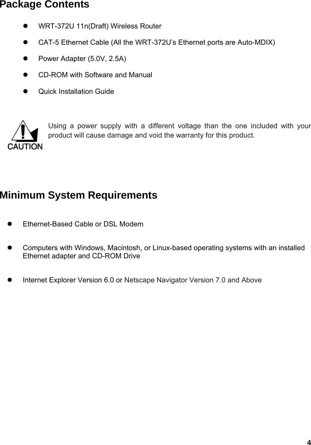  4Package Contents  z  WRT-372U 11n(Draft) Wireless Router z  CAT-5 Ethernet Cable (All the WRT-372U’s Ethernet ports are Auto-MDIX) z  Power Adapter (5.0V, 2.5A) z  CD-ROM with Software and Manual z  Quick Installation Guide   Using a power supply with a different voltage than the one included with your product will cause damage and void the warranty for this product.        Minimum System Requirements z  Ethernet-Based Cable or DSL Modem   z  Computers with Windows, Macintosh, or Linux-based operating systems with an installed Ethernet adapter and CD-ROM Drive z  Internet Explorer Version 6.0 or Netscape Navigator Version 7.0 and Above    