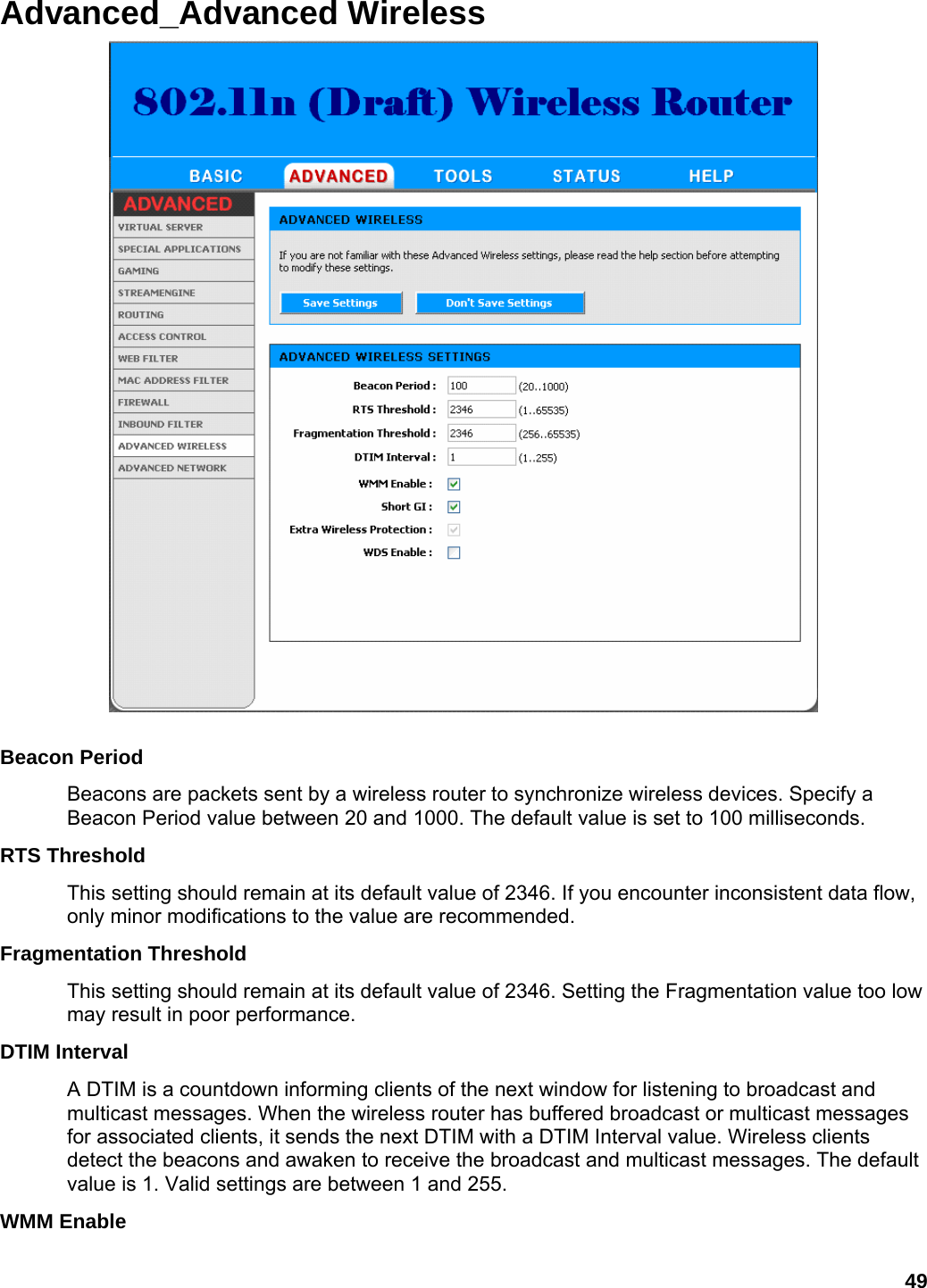 49 Advanced_Advanced Wireless   Beacon Period   Beacons are packets sent by a wireless router to synchronize wireless devices. Specify a Beacon Period value between 20 and 1000. The default value is set to 100 milliseconds.   RTS Threshold   This setting should remain at its default value of 2346. If you encounter inconsistent data flow, only minor modifications to the value are recommended.   Fragmentation Threshold   This setting should remain at its default value of 2346. Setting the Fragmentation value too low may result in poor performance.   DTIM Interval   A DTIM is a countdown informing clients of the next window for listening to broadcast and multicast messages. When the wireless router has buffered broadcast or multicast messages for associated clients, it sends the next DTIM with a DTIM Interval value. Wireless clients detect the beacons and awaken to receive the broadcast and multicast messages. The default value is 1. Valid settings are between 1 and 255.   WMM Enable   