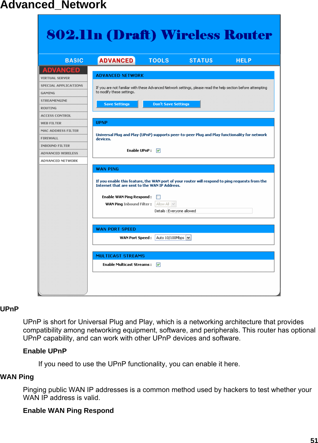 51 Advanced_Network   UPnP  UPnP is short for Universal Plug and Play, which is a networking architecture that provides compatibility among networking equipment, software, and peripherals. This router has optional UPnP capability, and can work with other UPnP devices and software.   Enable UPnP   If you need to use the UPnP functionality, you can enable it here.   WAN Ping   Pinging public WAN IP addresses is a common method used by hackers to test whether your WAN IP address is valid.   Enable WAN Ping Respond   