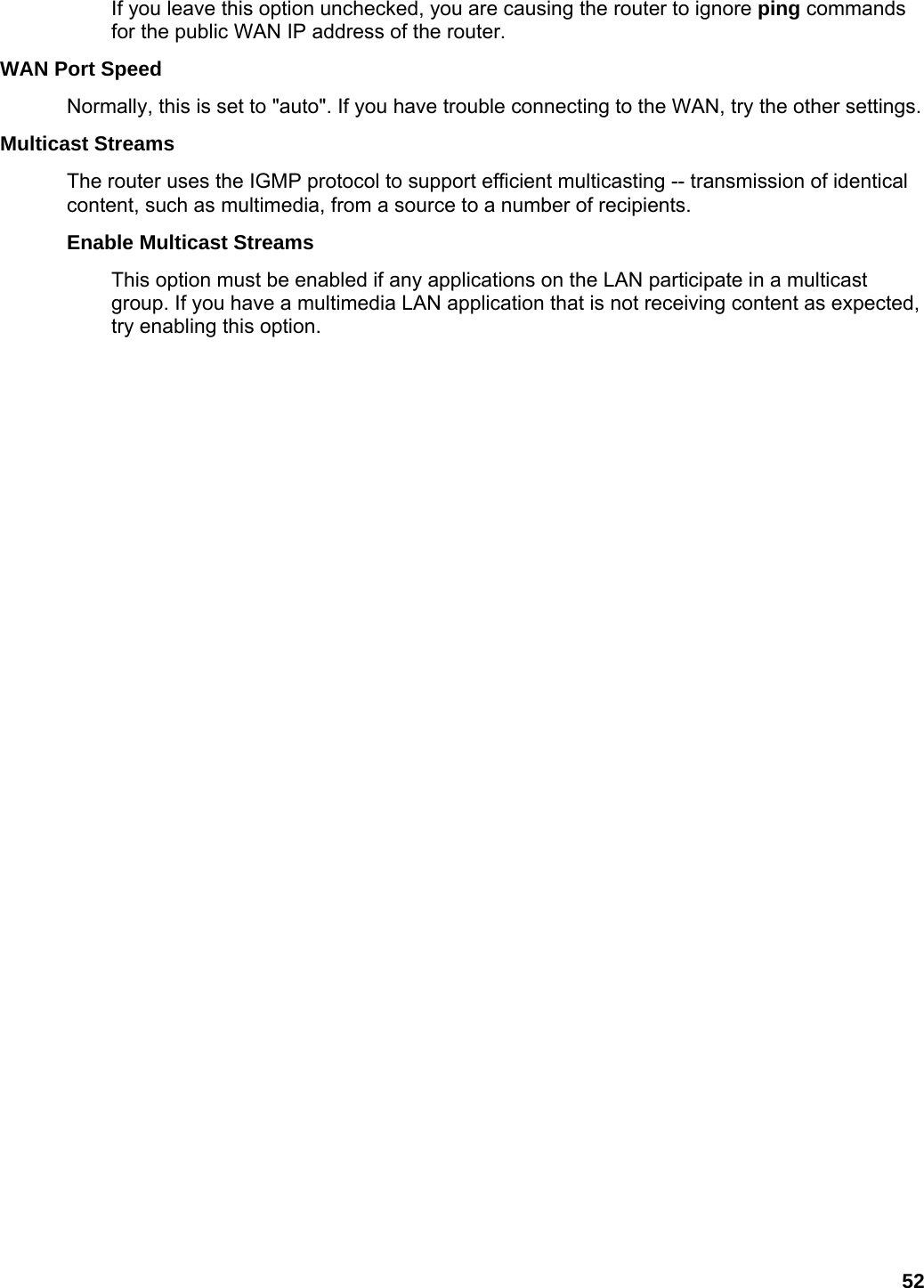 52 If you leave this option unchecked, you are causing the router to ignore ping commands for the public WAN IP address of the router.   WAN Port Speed   Normally, this is set to &quot;auto&quot;. If you have trouble connecting to the WAN, try the other settings.   Multicast Streams   The router uses the IGMP protocol to support efficient multicasting -- transmission of identical content, such as multimedia, from a source to a number of recipients.   Enable Multicast Streams   This option must be enabled if any applications on the LAN participate in a multicast group. If you have a multimedia LAN application that is not receiving content as expected, try enabling this option.      
