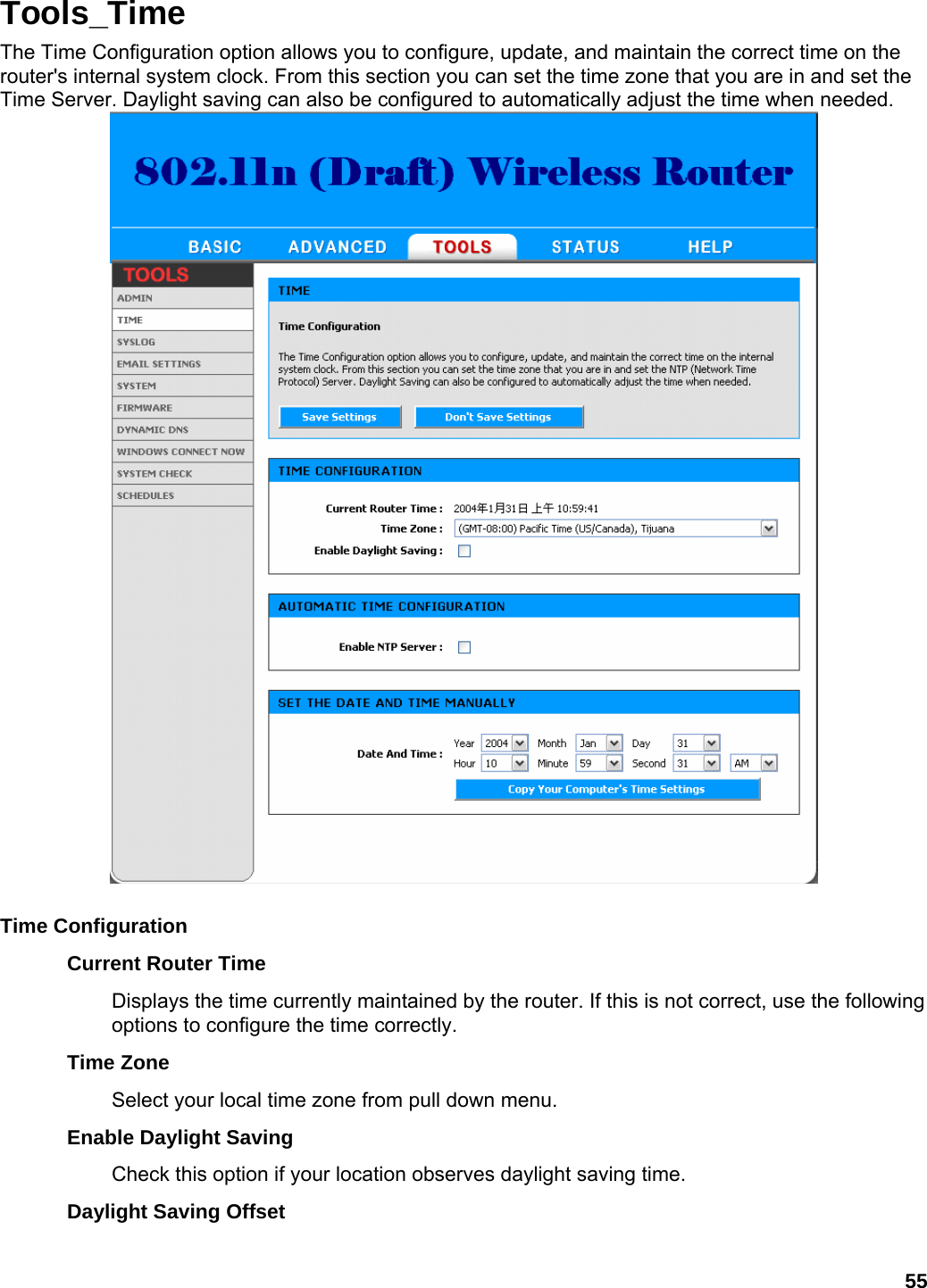 55 Tools_Time The Time Configuration option allows you to configure, update, and maintain the correct time on the router&apos;s internal system clock. From this section you can set the time zone that you are in and set the Time Server. Daylight saving can also be configured to automatically adjust the time when needed.     Time Configuration   Current Router Time   Displays the time currently maintained by the router. If this is not correct, use the following options to configure the time correctly.   Time Zone   Select your local time zone from pull down menu.   Enable Daylight Saving   Check this option if your location observes daylight saving time.   Daylight Saving Offset   