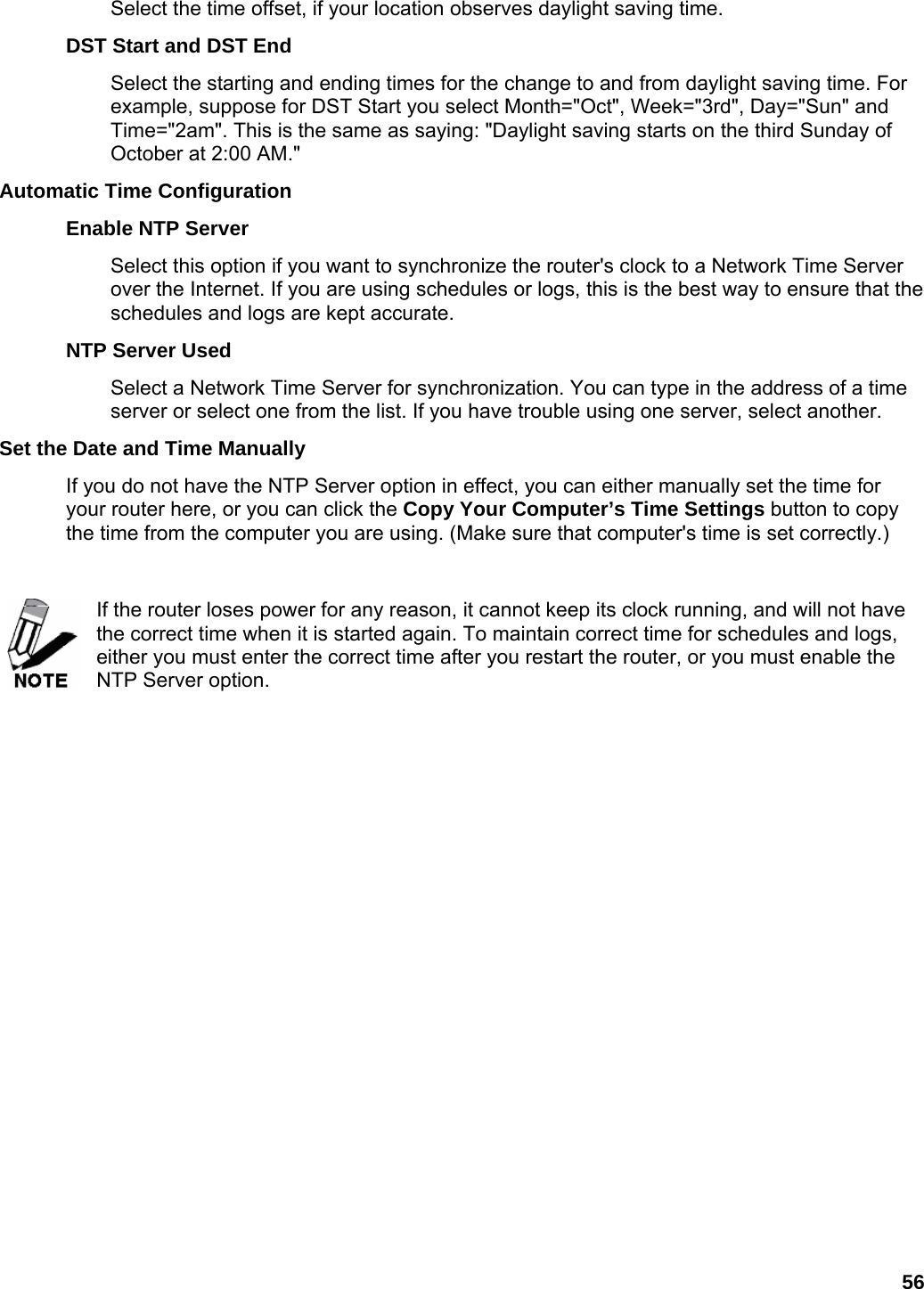 56 Select the time offset, if your location observes daylight saving time.   DST Start and DST End   Select the starting and ending times for the change to and from daylight saving time. For example, suppose for DST Start you select Month=&quot;Oct&quot;, Week=&quot;3rd&quot;, Day=&quot;Sun&quot; and Time=&quot;2am&quot;. This is the same as saying: &quot;Daylight saving starts on the third Sunday of October at 2:00 AM.&quot;   Automatic Time Configuration   Enable NTP Server   Select this option if you want to synchronize the router&apos;s clock to a Network Time Server over the Internet. If you are using schedules or logs, this is the best way to ensure that the schedules and logs are kept accurate.   NTP Server Used   Select a Network Time Server for synchronization. You can type in the address of a time server or select one from the list. If you have trouble using one server, select another.   Set the Date and Time Manually   If you do not have the NTP Server option in effect, you can either manually set the time for your router here, or you can click the Copy Your Computer’s Time Settings button to copy the time from the computer you are using. (Make sure that computer&apos;s time is set correctly.)    If the router loses power for any reason, it cannot keep its clock running, and will not have the correct time when it is started again. To maintain correct time for schedules and logs, either you must enter the correct time after you restart the router, or you must enable the NTP Server option.   