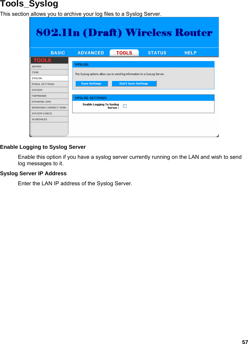 57 Tools_Syslog This section allows you to archive your log files to a Syslog Server.   Enable Logging to Syslog Server   Enable this option if you have a syslog server currently running on the LAN and wish to send log messages to it.   Syslog Server IP Address   Enter the LAN IP address of the Syslog Server.   