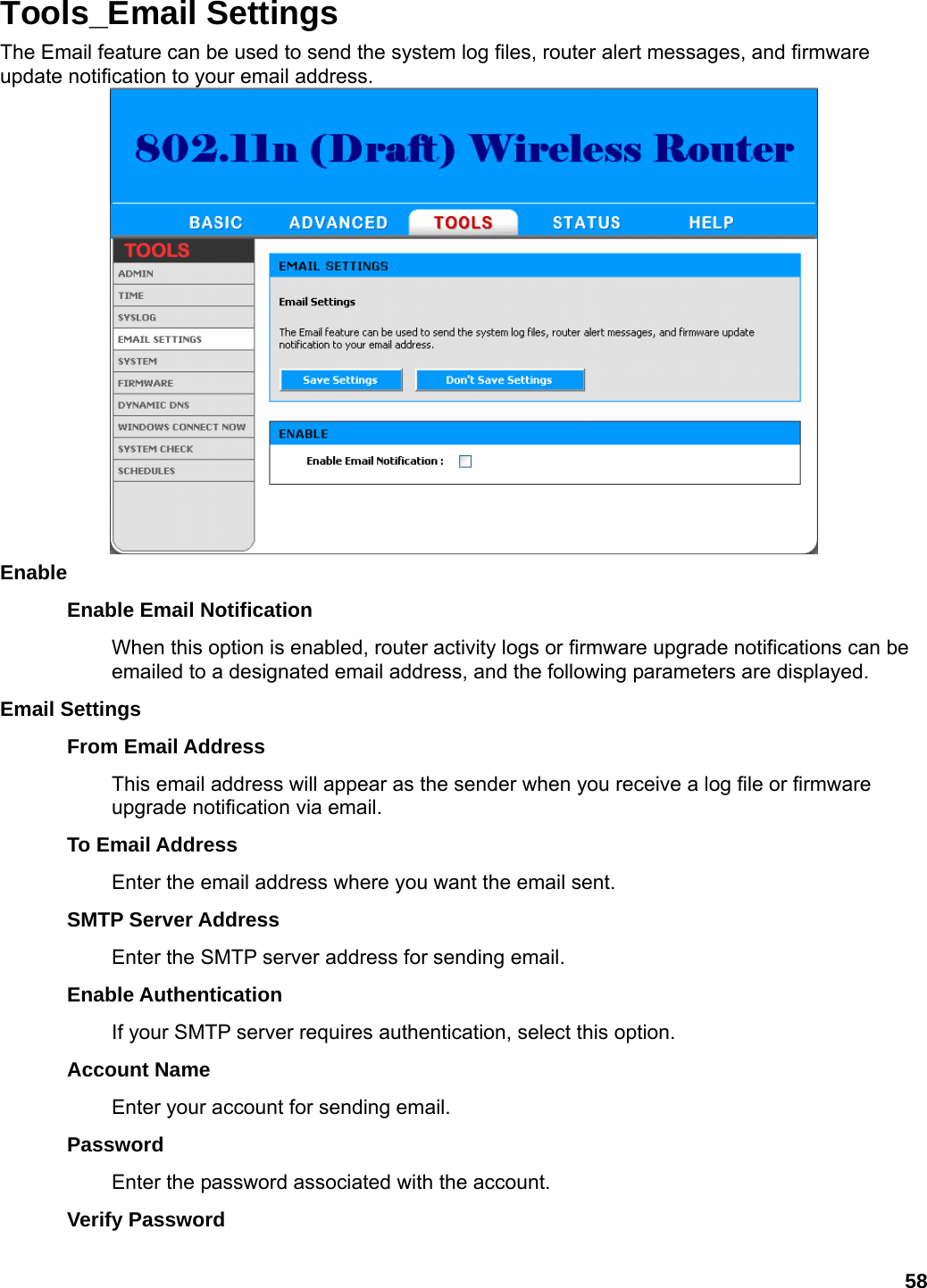 58 Tools_Email Settings The Email feature can be used to send the system log files, router alert messages, and firmware update notification to your email address.  Enable  Enable Email Notification   When this option is enabled, router activity logs or firmware upgrade notifications can be emailed to a designated email address, and the following parameters are displayed.   Email Settings   From Email Address   This email address will appear as the sender when you receive a log file or firmware upgrade notification via email.   To Email Address   Enter the email address where you want the email sent.   SMTP Server Address   Enter the SMTP server address for sending email.   Enable Authentication   If your SMTP server requires authentication, select this option.   Account Name   Enter your account for sending email.   Password  Enter the password associated with the account.   Verify Password   