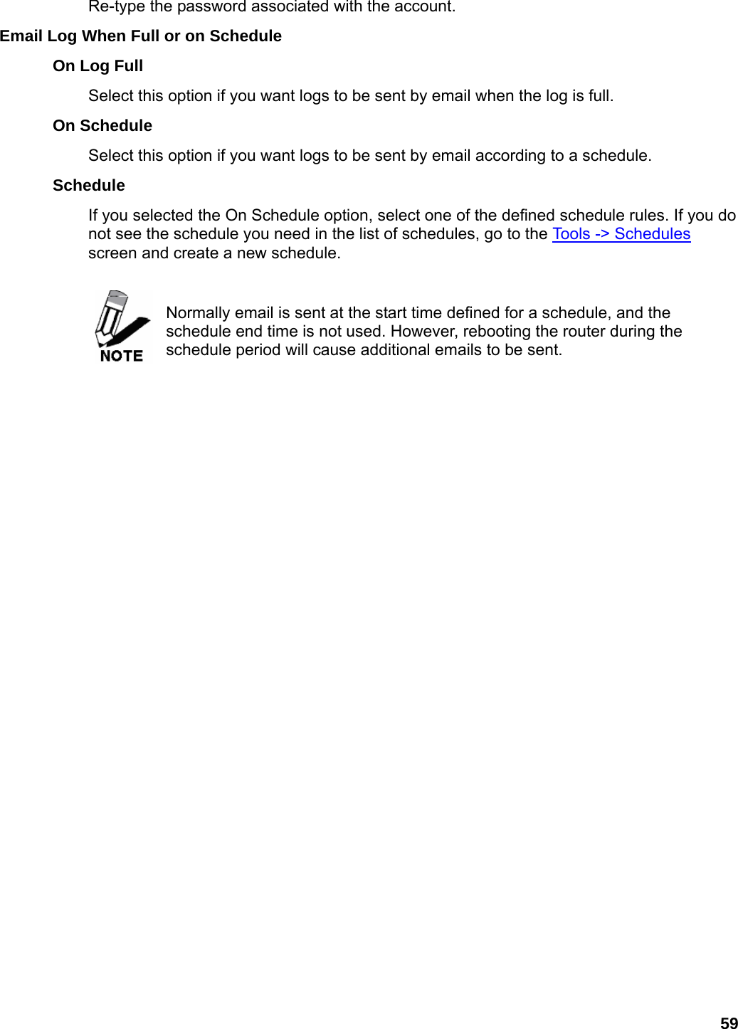 59 Re-type the password associated with the account.   Email Log When Full or on Schedule   On Log Full   Select this option if you want logs to be sent by email when the log is full.   On Schedule   Select this option if you want logs to be sent by email according to a schedule.   Schedule  If you selected the On Schedule option, select one of the defined schedule rules. If you do not see the schedule you need in the list of schedules, go to the Tools -&gt; Schedules screen and create a new schedule.     Normally email is sent at the start time defined for a schedule, and the schedule end time is not used. However, rebooting the router during the schedule period will cause additional emails to be sent.    