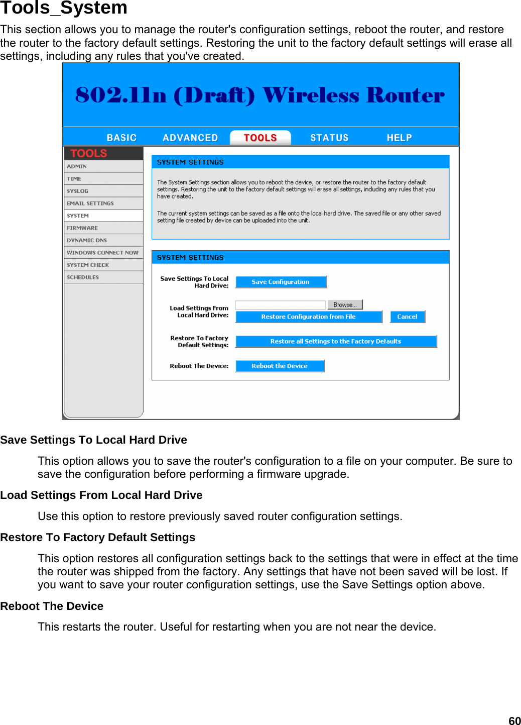 60 Tools_System This section allows you to manage the router&apos;s configuration settings, reboot the router, and restore the router to the factory default settings. Restoring the unit to the factory default settings will erase all settings, including any rules that you&apos;ve created.   Save Settings To Local Hard Drive   This option allows you to save the router&apos;s configuration to a file on your computer. Be sure to save the configuration before performing a firmware upgrade.   Load Settings From Local Hard Drive   Use this option to restore previously saved router configuration settings.   Restore To Factory Default Settings   This option restores all configuration settings back to the settings that were in effect at the time the router was shipped from the factory. Any settings that have not been saved will be lost. If you want to save your router configuration settings, use the Save Settings option above.   Reboot The Device   This restarts the router. Useful for restarting when you are not near the device.      