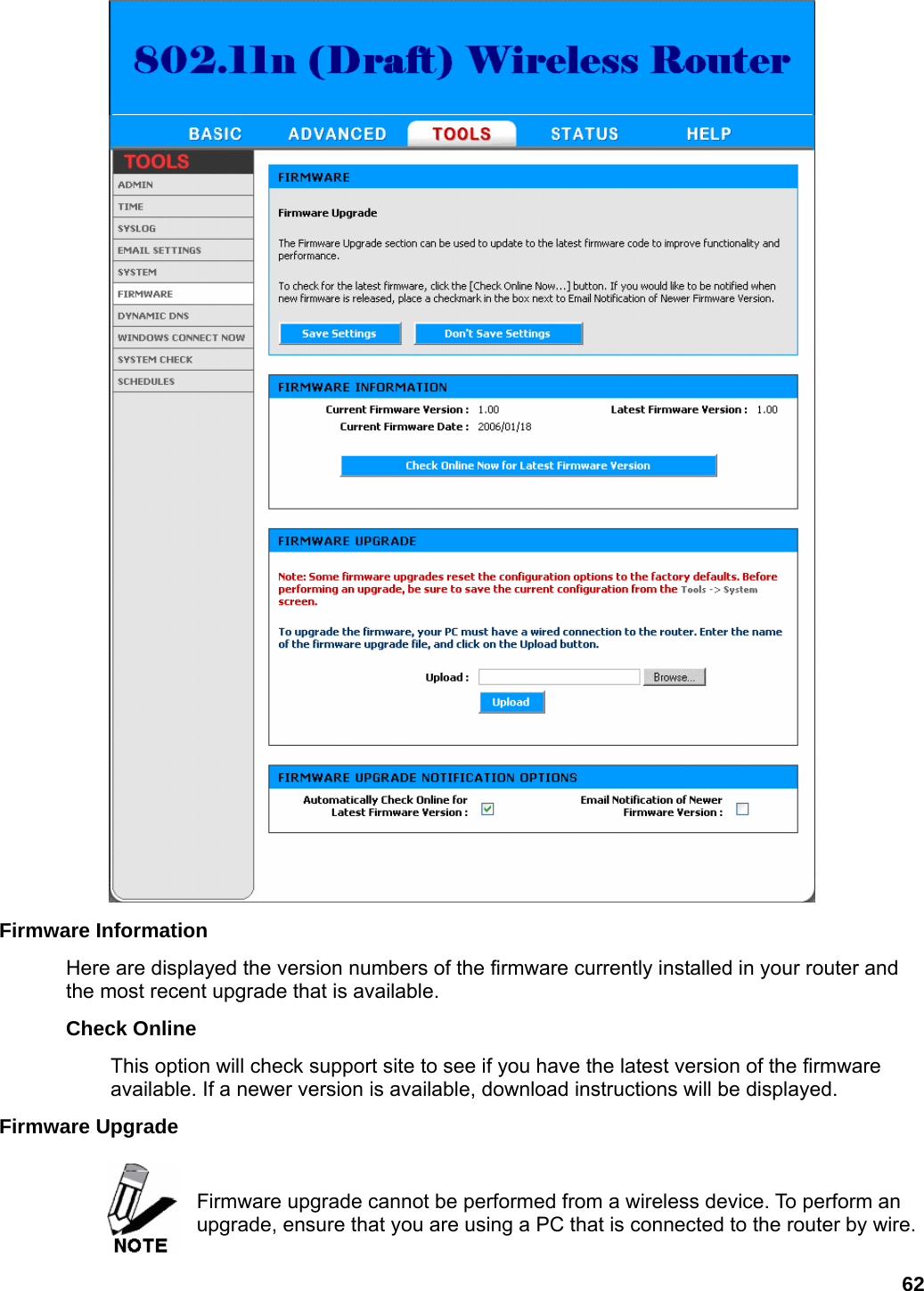 62  Firmware Information   Here are displayed the version numbers of the firmware currently installed in your router and the most recent upgrade that is available.   Check Online   This option will check support site to see if you have the latest version of the firmware available. If a newer version is available, download instructions will be displayed.   Firmware Upgrade    Firmware upgrade cannot be performed from a wireless device. To perform an upgrade, ensure that you are using a PC that is connected to the router by wire.   