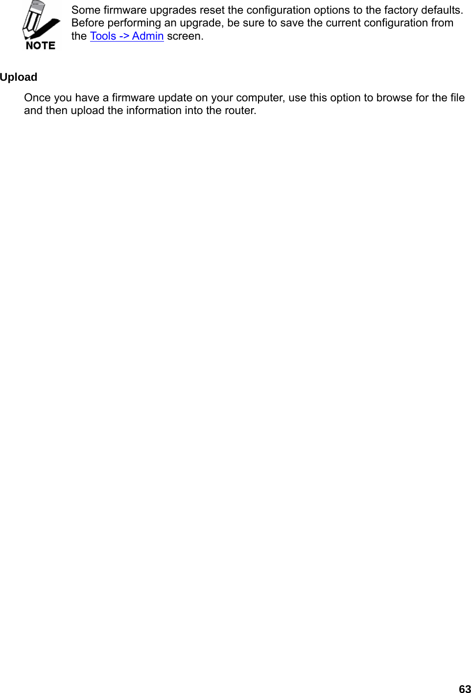 63   Some firmware upgrades reset the configuration options to the factory defaults. Before performing an upgrade, be sure to save the current configuration from the Tools -&gt; Admin screen.    Upload  Once you have a firmware update on your computer, use this option to browse for the file and then upload the information into the router.      