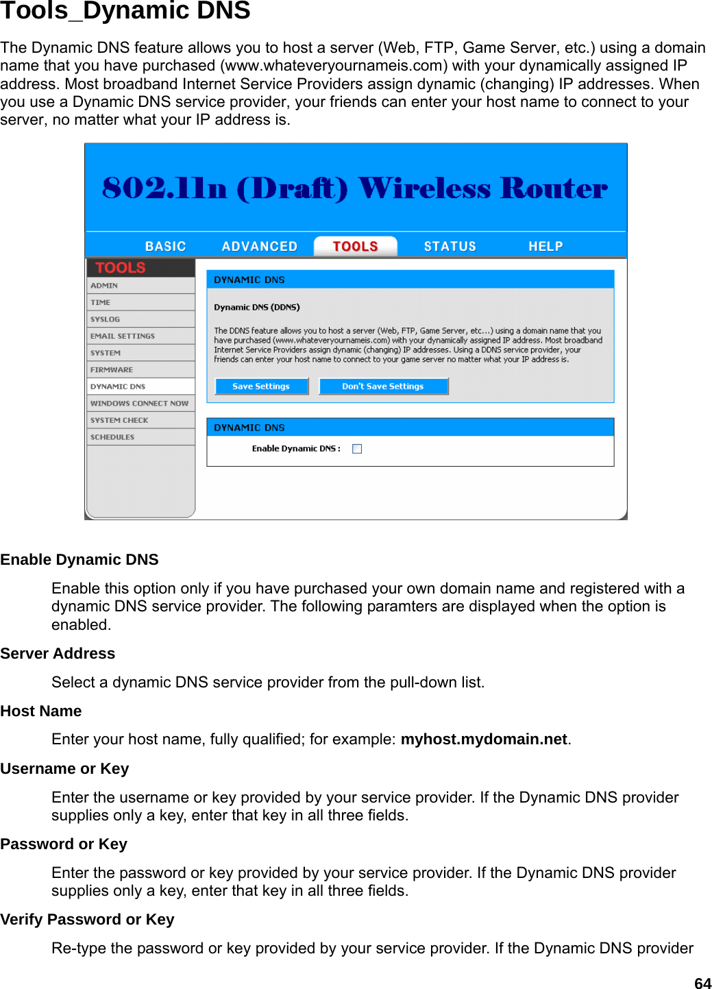 64 Tools_Dynamic DNS The Dynamic DNS feature allows you to host a server (Web, FTP, Game Server, etc.) using a domain name that you have purchased (www.whateveryournameis.com) with your dynamically assigned IP address. Most broadband Internet Service Providers assign dynamic (changing) IP addresses. When you use a Dynamic DNS service provider, your friends can enter your host name to connect to your server, no matter what your IP address is.   Enable Dynamic DNS   Enable this option only if you have purchased your own domain name and registered with a dynamic DNS service provider. The following paramters are displayed when the option is enabled.  Server Address   Select a dynamic DNS service provider from the pull-down list.   Host Name   Enter your host name, fully qualified; for example: myhost.mydomain.net.  Username or Key   Enter the username or key provided by your service provider. If the Dynamic DNS provider supplies only a key, enter that key in all three fields.   Password or Key   Enter the password or key provided by your service provider. If the Dynamic DNS provider supplies only a key, enter that key in all three fields.   Verify Password or Key   Re-type the password or key provided by your service provider. If the Dynamic DNS provider 