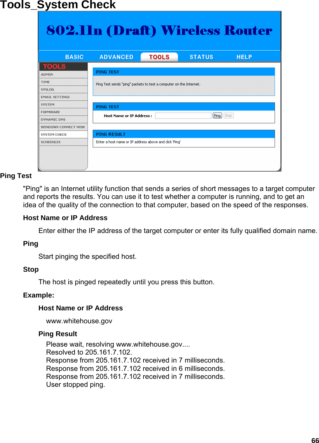 66 Tools_System Check   Ping Test   &quot;Ping&quot; is an Internet utility function that sends a series of short messages to a target computer and reports the results. You can use it to test whether a computer is running, and to get an idea of the quality of the connection to that computer, based on the speed of the responses.   Host Name or IP Address   Enter either the IP address of the target computer or enter its fully qualified domain name.   Ping  Start pinging the specified host.   Stop  The host is pinged repeatedly until you press this button.   Example:  Host Name or IP Address   www.whitehouse.gov  Ping Result   Please wait, resolving www.whitehouse.gov.... Resolved to 205.161.7.102. Response from 205.161.7.102 received in 7 milliseconds. Response from 205.161.7.102 received in 6 milliseconds. Response from 205.161.7.102 received in 7 milliseconds. User stopped ping. 