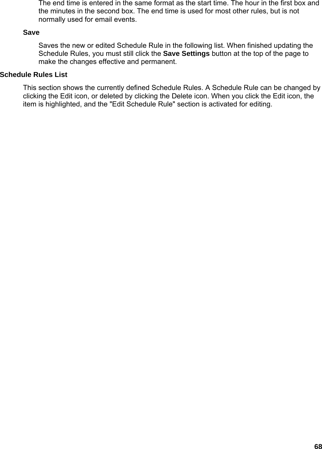 68 The end time is entered in the same format as the start time. The hour in the first box and the minutes in the second box. The end time is used for most other rules, but is not normally used for email events.   Save  Saves the new or edited Schedule Rule in the following list. When finished updating the Schedule Rules, you must still click the Save Settings button at the top of the page to make the changes effective and permanent.   Schedule Rules List   This section shows the currently defined Schedule Rules. A Schedule Rule can be changed by clicking the Edit icon, or deleted by clicking the Delete icon. When you click the Edit icon, the item is highlighted, and the &quot;Edit Schedule Rule&quot; section is activated for editing.   