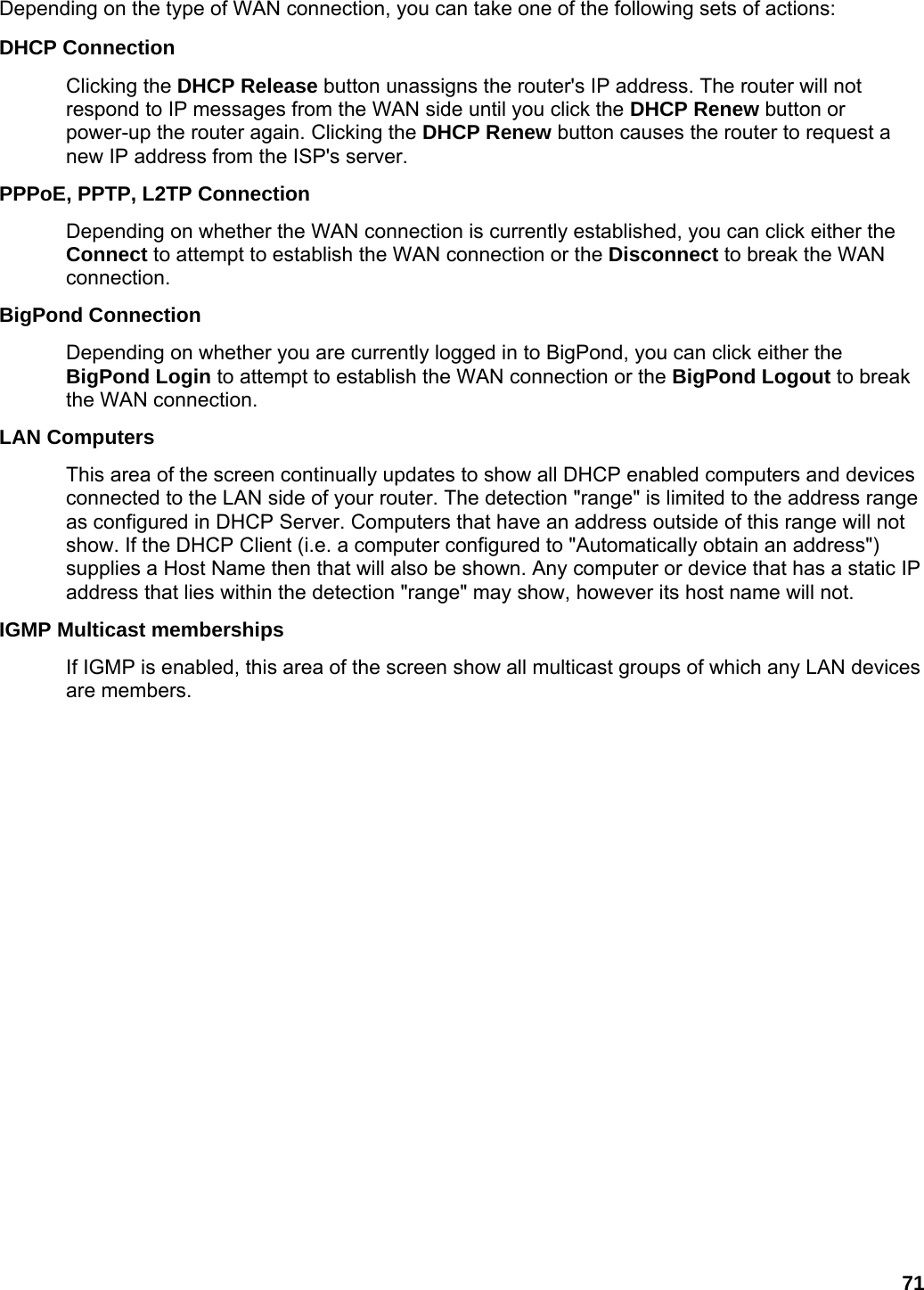 71 Depending on the type of WAN connection, you can take one of the following sets of actions:   DHCP Connection   Clicking the DHCP Release button unassigns the router&apos;s IP address. The router will not respond to IP messages from the WAN side until you click the DHCP Renew button or power-up the router again. Clicking the DHCP Renew button causes the router to request a new IP address from the ISP&apos;s server.   PPPoE, PPTP, L2TP Connection   Depending on whether the WAN connection is currently established, you can click either the Connect to attempt to establish the WAN connection or the Disconnect to break the WAN connection.  BigPond Connection   Depending on whether you are currently logged in to BigPond, you can click either the BigPond Login to attempt to establish the WAN connection or the BigPond Logout to break the WAN connection.   LAN Computers   This area of the screen continually updates to show all DHCP enabled computers and devices connected to the LAN side of your router. The detection &quot;range&quot; is limited to the address range as configured in DHCP Server. Computers that have an address outside of this range will not show. If the DHCP Client (i.e. a computer configured to &quot;Automatically obtain an address&quot;) supplies a Host Name then that will also be shown. Any computer or device that has a static IP address that lies within the detection &quot;range&quot; may show, however its host name will not.   IGMP Multicast memberships   If IGMP is enabled, this area of the screen show all multicast groups of which any LAN devices are members.   