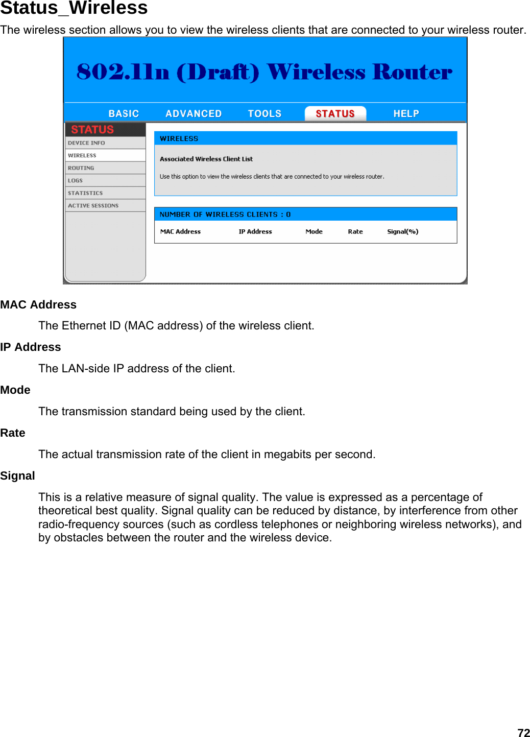 72 Status_Wireless The wireless section allows you to view the wireless clients that are connected to your wireless router.   MAC Address   The Ethernet ID (MAC address) of the wireless client.   IP Address   The LAN-side IP address of the client.   Mode  The transmission standard being used by the client.   Rate  The actual transmission rate of the client in megabits per second.   Signal  This is a relative measure of signal quality. The value is expressed as a percentage of theoretical best quality. Signal quality can be reduced by distance, by interference from other radio-frequency sources (such as cordless telephones or neighboring wireless networks), and by obstacles between the router and the wireless device.   