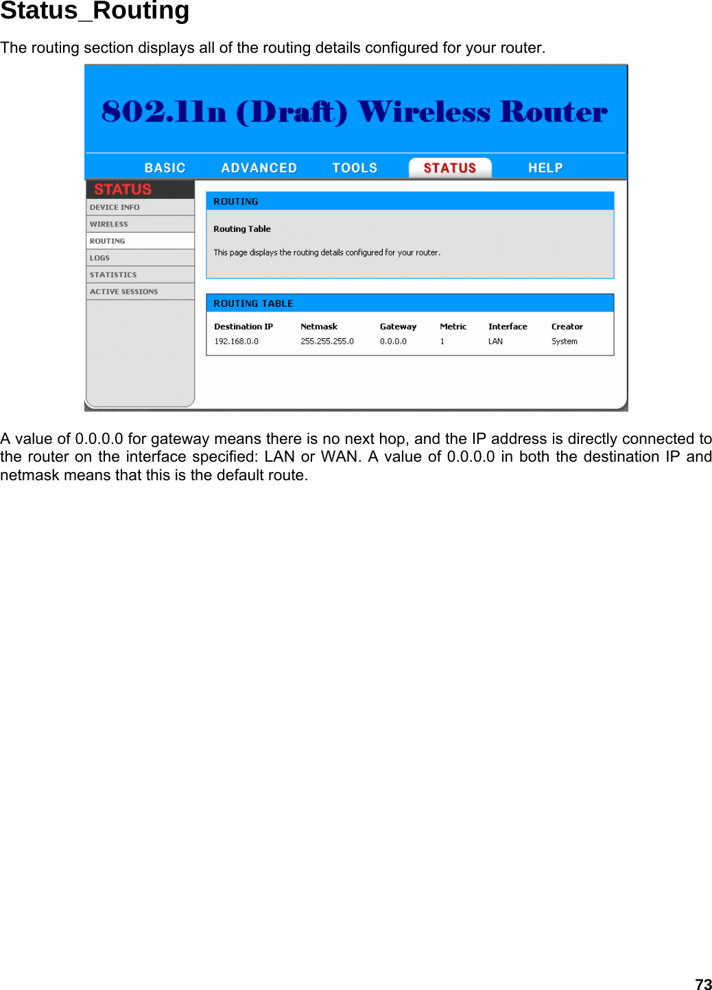 73 Status_Routing The routing section displays all of the routing details configured for your router.   A value of 0.0.0.0 for gateway means there is no next hop, and the IP address is directly connected to the router on the interface specified: LAN or WAN. A value of 0.0.0.0 in both the destination IP and netmask means that this is the default route. 