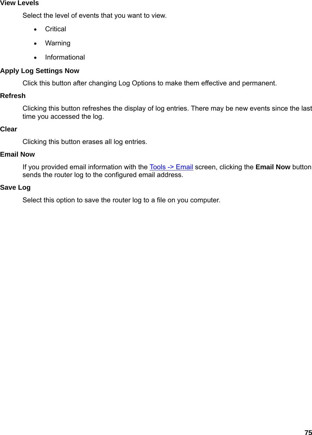 75 View Levels   Select the level of events that you want to view.   • Critical  • Warning  • Informational  Apply Log Settings Now   Click this button after changing Log Options to make them effective and permanent.   Refresh  Clicking this button refreshes the display of log entries. There may be new events since the last time you accessed the log.   Clear  Clicking this button erases all log entries.   Email Now   If you provided email information with the Tools -&gt; Email screen, clicking the Email Now button sends the router log to the configured email address.   Save Log   Select this option to save the router log to a file on you computer.     