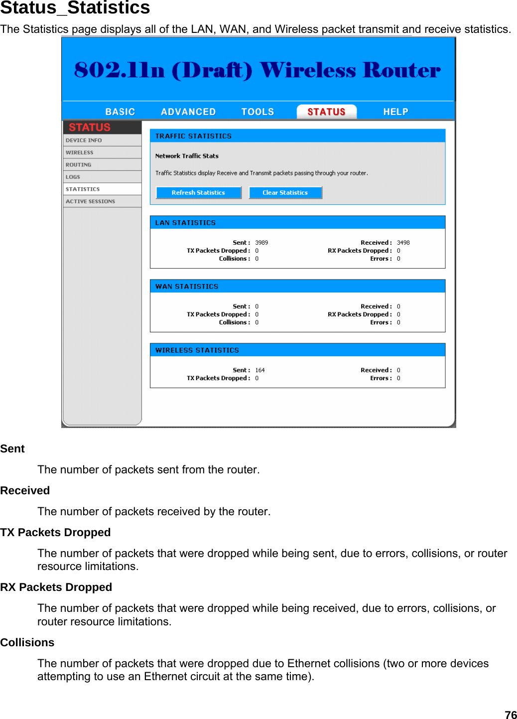 76 Status_Statistics The Statistics page displays all of the LAN, WAN, and Wireless packet transmit and receive statistics.   Sent  The number of packets sent from the router.   Received  The number of packets received by the router.   TX Packets Dropped   The number of packets that were dropped while being sent, due to errors, collisions, or router resource limitations.   RX Packets Dropped   The number of packets that were dropped while being received, due to errors, collisions, or router resource limitations.   Collisions  The number of packets that were dropped due to Ethernet collisions (two or more devices attempting to use an Ethernet circuit at the same time).   