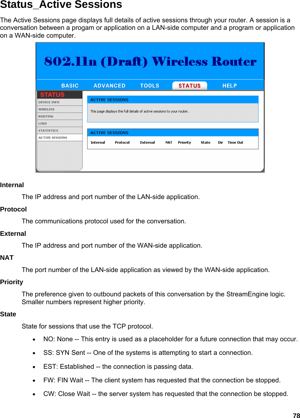 78 Status_Active Sessions The Active Sessions page displays full details of active sessions through your router. A session is a conversation between a progam or application on a LAN-side computer and a program or application on a WAN-side computer.   Internal  The IP address and port number of the LAN-side application.   Protocol  The communications protocol used for the conversation.   External  The IP address and port number of the WAN-side application.   NAT  The port number of the LAN-side application as viewed by the WAN-side application.   Priority  The preference given to outbound packets of this conversation by the StreamEngine logic. Smaller numbers represent higher priority.   State  State for sessions that use the TCP protocol.   • NO: None -- This entry is used as a placeholder for a future connection that may occur.   • SS: SYN Sent -- One of the systems is attempting to start a connection.   • EST: Established -- the connection is passing data.   • FW: FIN Wait -- The client system has requested that the connection be stopped.   • CW: Close Wait -- the server system has requested that the connection be stopped.   