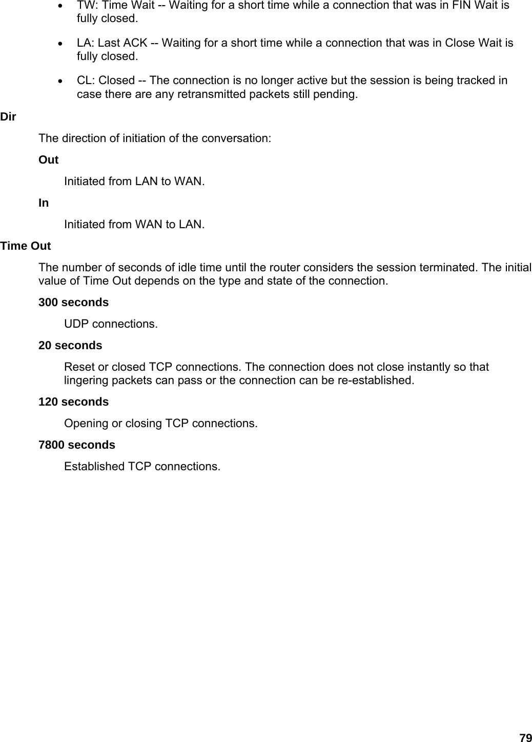 79 • TW: Time Wait -- Waiting for a short time while a connection that was in FIN Wait is fully closed.   • LA: Last ACK -- Waiting for a short time while a connection that was in Close Wait is fully closed.   • CL: Closed -- The connection is no longer active but the session is being tracked in case there are any retransmitted packets still pending.   Dir  The direction of initiation of the conversation:   Out  Initiated from LAN to WAN.   In  Initiated from WAN to LAN.   Time Out   The number of seconds of idle time until the router considers the session terminated. The initial value of Time Out depends on the type and state of the connection.   300 seconds   UDP connections.   20 seconds   Reset or closed TCP connections. The connection does not close instantly so that lingering packets can pass or the connection can be re-established.   120 seconds   Opening or closing TCP connections.   7800 seconds   Established TCP connections.     