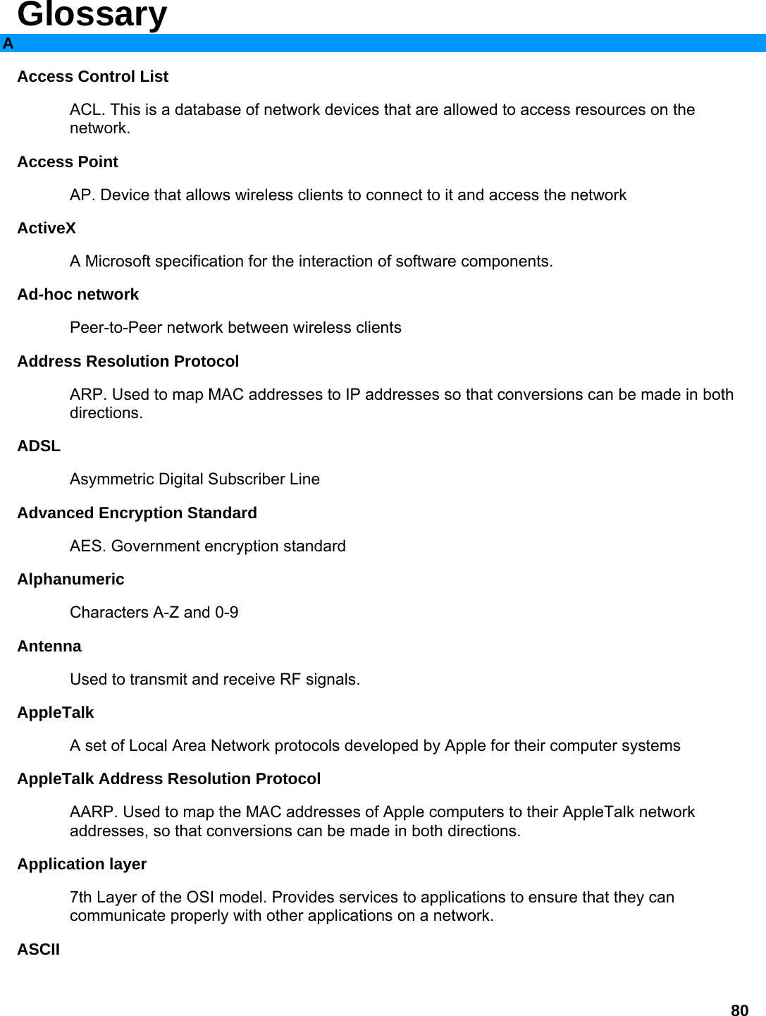 80 Glossary A Access Control List   ACL. This is a database of network devices that are allowed to access resources on the network.  Access Point   AP. Device that allows wireless clients to connect to it and access the network   ActiveX  A Microsoft specification for the interaction of software components.   Ad-hoc network   Peer-to-Peer network between wireless clients   Address Resolution Protocol   ARP. Used to map MAC addresses to IP addresses so that conversions can be made in both directions.  ADSL  Asymmetric Digital Subscriber Line   Advanced Encryption Standard   AES. Government encryption standard   Alphanumeric  Characters A-Z and 0-9   Antenna  Used to transmit and receive RF signals.   AppleTalk  A set of Local Area Network protocols developed by Apple for their computer systems   AppleTalk Address Resolution Protocol   AARP. Used to map the MAC addresses of Apple computers to their AppleTalk network addresses, so that conversions can be made in both directions.   Application layer   7th Layer of the OSI model. Provides services to applications to ensure that they can communicate properly with other applications on a network.   ASCII  