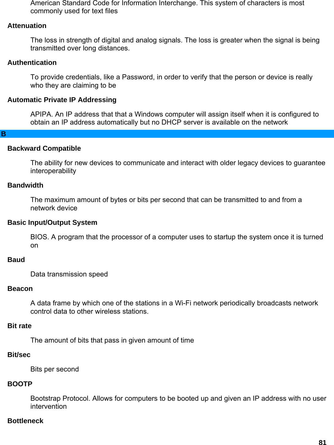 81 American Standard Code for Information Interchange. This system of characters is most commonly used for text files   Attenuation  The loss in strength of digital and analog signals. The loss is greater when the signal is being transmitted over long distances.   Authentication  To provide credentials, like a Password, in order to verify that the person or device is really who they are claiming to be   Automatic Private IP Addressing   APIPA. An IP address that that a Windows computer will assign itself when it is configured to obtain an IP address automatically but no DHCP server is available on the network   B Backward Compatible   The ability for new devices to communicate and interact with older legacy devices to guarantee interoperability  Bandwidth  The maximum amount of bytes or bits per second that can be transmitted to and from a network device   Basic Input/Output System   BIOS. A program that the processor of a computer uses to startup the system once it is turned on  Baud  Data transmission speed   Beacon  A data frame by which one of the stations in a Wi-Fi network periodically broadcasts network control data to other wireless stations.   Bit rate   The amount of bits that pass in given amount of time   Bit/sec  Bits per second   BOOTP  Bootstrap Protocol. Allows for computers to be booted up and given an IP address with no user intervention  Bottleneck  