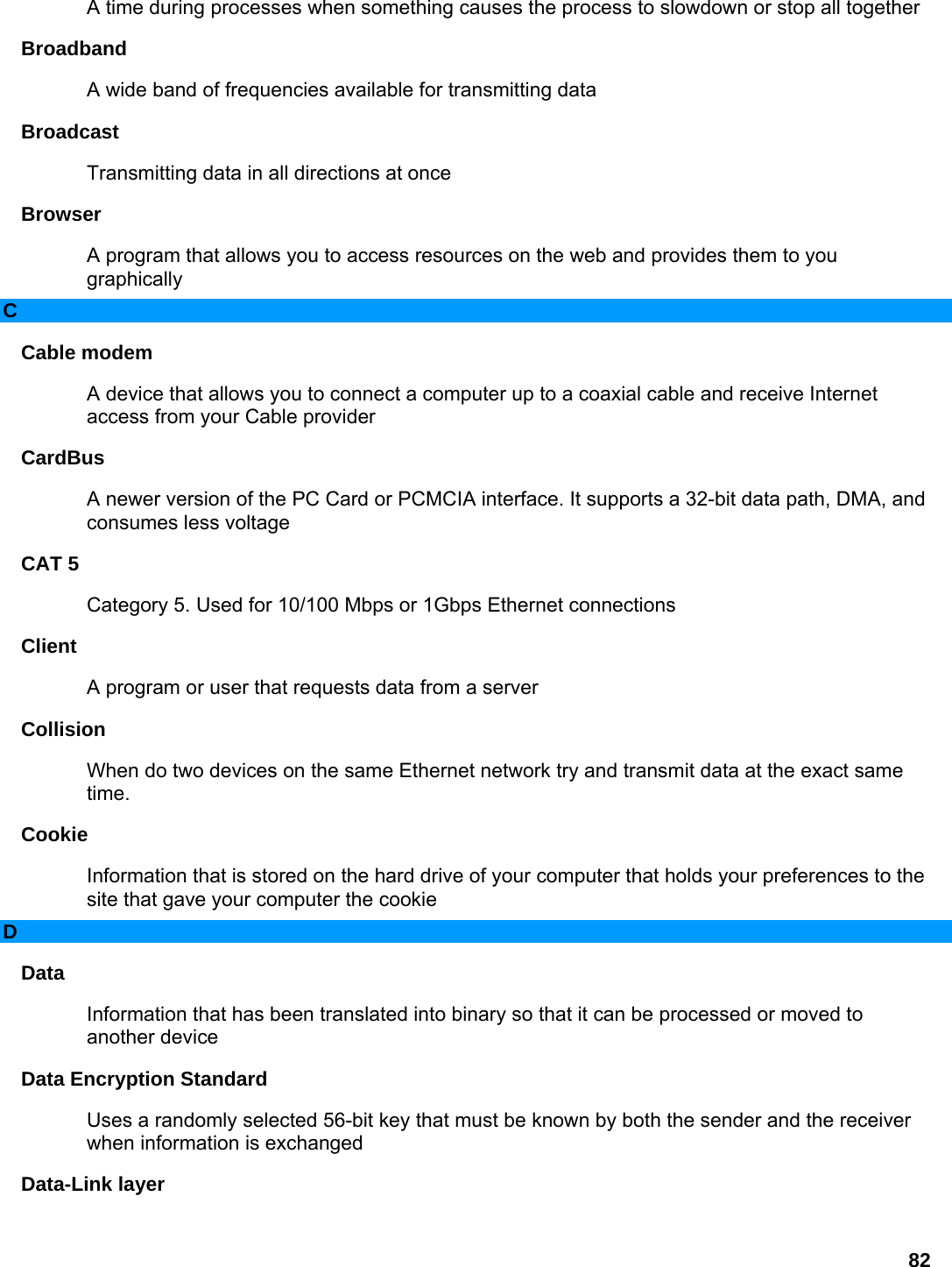 82 A time during processes when something causes the process to slowdown or stop all together   Broadband  A wide band of frequencies available for transmitting data   Broadcast  Transmitting data in all directions at once   Browser  A program that allows you to access resources on the web and provides them to you graphically  C Cable modem   A device that allows you to connect a computer up to a coaxial cable and receive Internet access from your Cable provider   CardBus  A newer version of the PC Card or PCMCIA interface. It supports a 32-bit data path, DMA, and consumes less voltage   CAT 5   Category 5. Used for 10/100 Mbps or 1Gbps Ethernet connections   Client  A program or user that requests data from a server   Collision  When do two devices on the same Ethernet network try and transmit data at the exact same time.  Cookie  Information that is stored on the hard drive of your computer that holds your preferences to the site that gave your computer the cookie   D Data  Information that has been translated into binary so that it can be processed or moved to another device   Data Encryption Standard   Uses a randomly selected 56-bit key that must be known by both the sender and the receiver when information is exchanged   Data-Link layer   