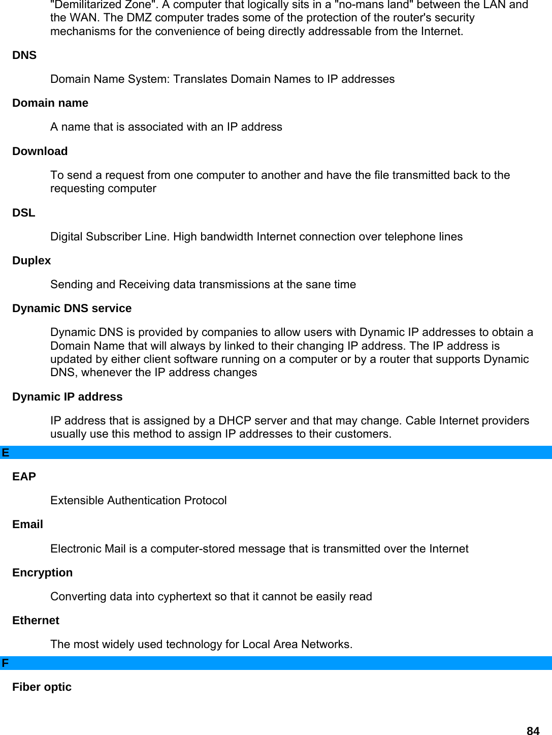 84 &quot;Demilitarized Zone&quot;. A computer that logically sits in a &quot;no-mans land&quot; between the LAN and the WAN. The DMZ computer trades some of the protection of the router&apos;s security mechanisms for the convenience of being directly addressable from the Internet.   DNS  Domain Name System: Translates Domain Names to IP addresses   Domain name   A name that is associated with an IP address   Download  To send a request from one computer to another and have the file transmitted back to the requesting computer   DSL  Digital Subscriber Line. High bandwidth Internet connection over telephone lines   Duplex  Sending and Receiving data transmissions at the sane time   Dynamic DNS service   Dynamic DNS is provided by companies to allow users with Dynamic IP addresses to obtain a Domain Name that will always by linked to their changing IP address. The IP address is updated by either client software running on a computer or by a router that supports Dynamic DNS, whenever the IP address changes   Dynamic IP address   IP address that is assigned by a DHCP server and that may change. Cable Internet providers usually use this method to assign IP addresses to their customers.   E EAP  Extensible Authentication Protocol   Email  Electronic Mail is a computer-stored message that is transmitted over the Internet   Encryption  Converting data into cyphertext so that it cannot be easily read   Ethernet  The most widely used technology for Local Area Networks.   F Fiber optic   