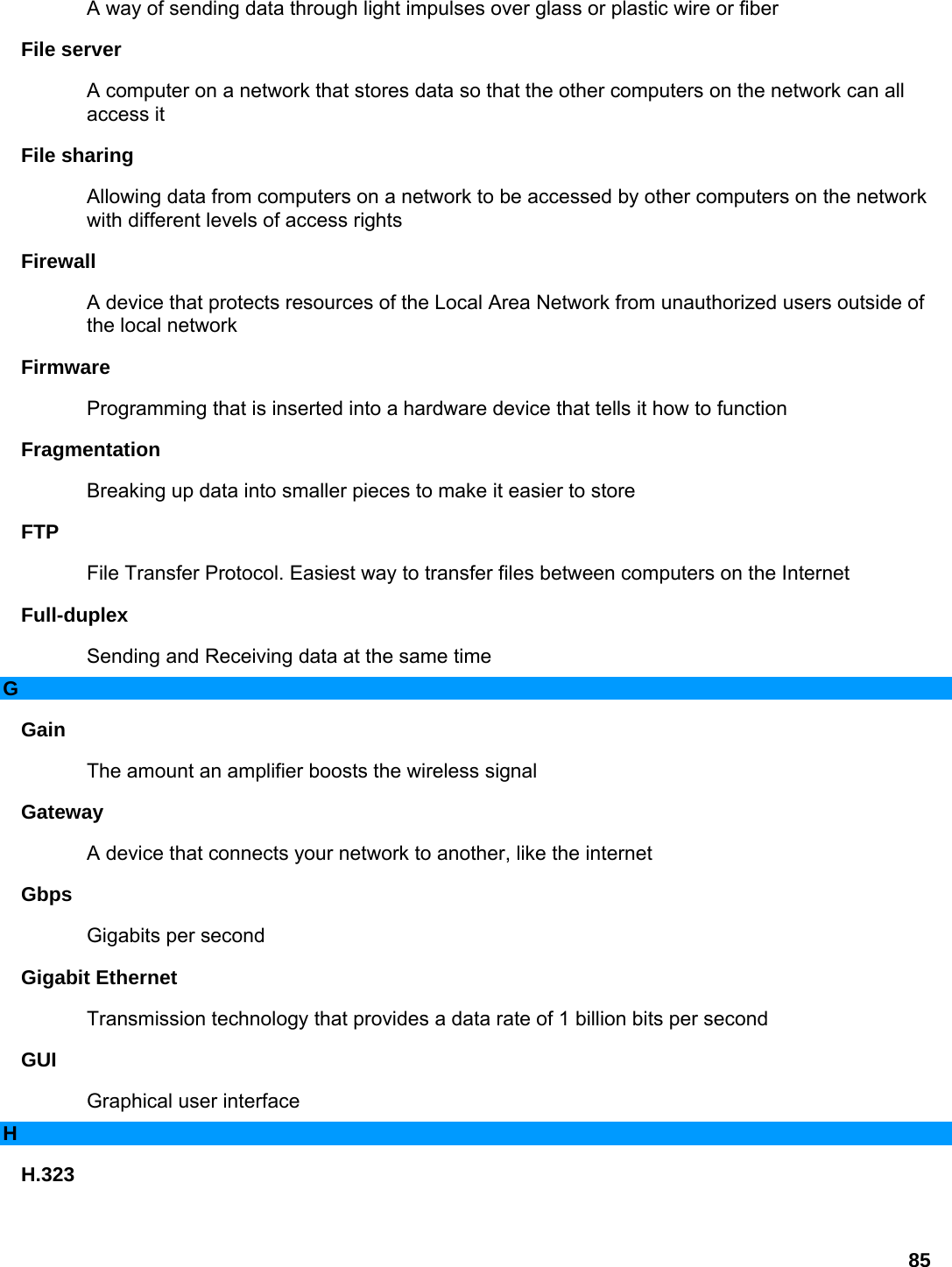 85 A way of sending data through light impulses over glass or plastic wire or fiber   File server   A computer on a network that stores data so that the other computers on the network can all access it   File sharing   Allowing data from computers on a network to be accessed by other computers on the network with different levels of access rights   Firewall  A device that protects resources of the Local Area Network from unauthorized users outside of the local network   Firmware  Programming that is inserted into a hardware device that tells it how to function   Fragmentation  Breaking up data into smaller pieces to make it easier to store   FTP  File Transfer Protocol. Easiest way to transfer files between computers on the Internet   Full-duplex  Sending and Receiving data at the same time   G Gain  The amount an amplifier boosts the wireless signal   Gateway  A device that connects your network to another, like the internet   Gbps  Gigabits per second   Gigabit Ethernet   Transmission technology that provides a data rate of 1 billion bits per second   GUI  Graphical user interface   H H.323  