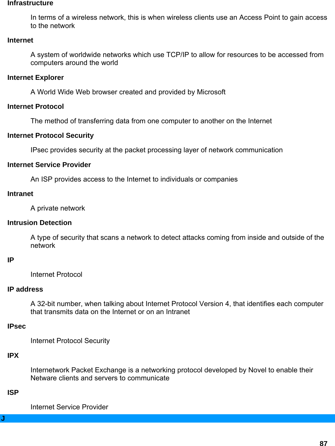 87 Infrastructure  In terms of a wireless network, this is when wireless clients use an Access Point to gain access to the network   Internet  A system of worldwide networks which use TCP/IP to allow for resources to be accessed from computers around the world   Internet Explorer   A World Wide Web browser created and provided by Microsoft   Internet Protocol   The method of transferring data from one computer to another on the Internet   Internet Protocol Security   IPsec provides security at the packet processing layer of network communication   Internet Service Provider   An ISP provides access to the Internet to individuals or companies   Intranet  A private network   Intrusion Detection   A type of security that scans a network to detect attacks coming from inside and outside of the network  IP  Internet Protocol   IP address   A 32-bit number, when talking about Internet Protocol Version 4, that identifies each computer that transmits data on the Internet or on an Intranet   IPsec  Internet Protocol Security   IPX  Internetwork Packet Exchange is a networking protocol developed by Novel to enable their Netware clients and servers to communicate   ISP  Internet Service Provider   J 