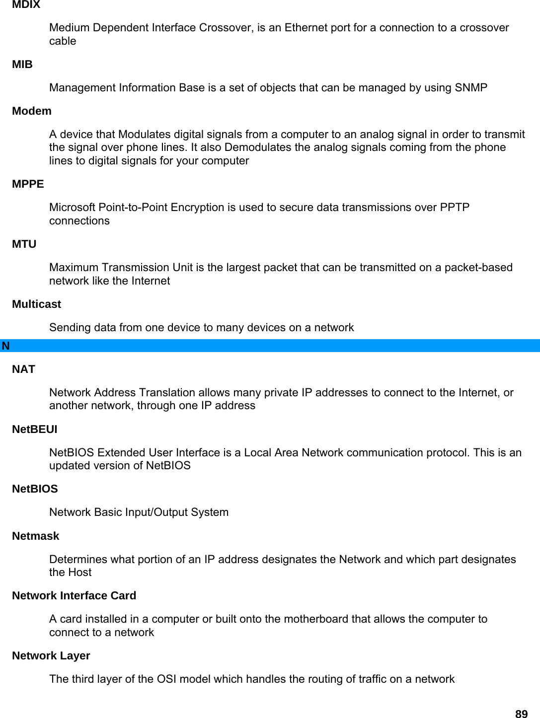 89 MDIX  Medium Dependent Interface Crossover, is an Ethernet port for a connection to a crossover cable  MIB  Management Information Base is a set of objects that can be managed by using SNMP   Modem  A device that Modulates digital signals from a computer to an analog signal in order to transmit the signal over phone lines. It also Demodulates the analog signals coming from the phone lines to digital signals for your computer   MPPE  Microsoft Point-to-Point Encryption is used to secure data transmissions over PPTP connections  MTU  Maximum Transmission Unit is the largest packet that can be transmitted on a packet-based network like the Internet   Multicast  Sending data from one device to many devices on a network   N NAT  Network Address Translation allows many private IP addresses to connect to the Internet, or another network, through one IP address   NetBEUI  NetBIOS Extended User Interface is a Local Area Network communication protocol. This is an updated version of NetBIOS   NetBIOS  Network Basic Input/Output System   Netmask  Determines what portion of an IP address designates the Network and which part designates the Host   Network Interface Card   A card installed in a computer or built onto the motherboard that allows the computer to connect to a network   Network Layer   The third layer of the OSI model which handles the routing of traffic on a network   