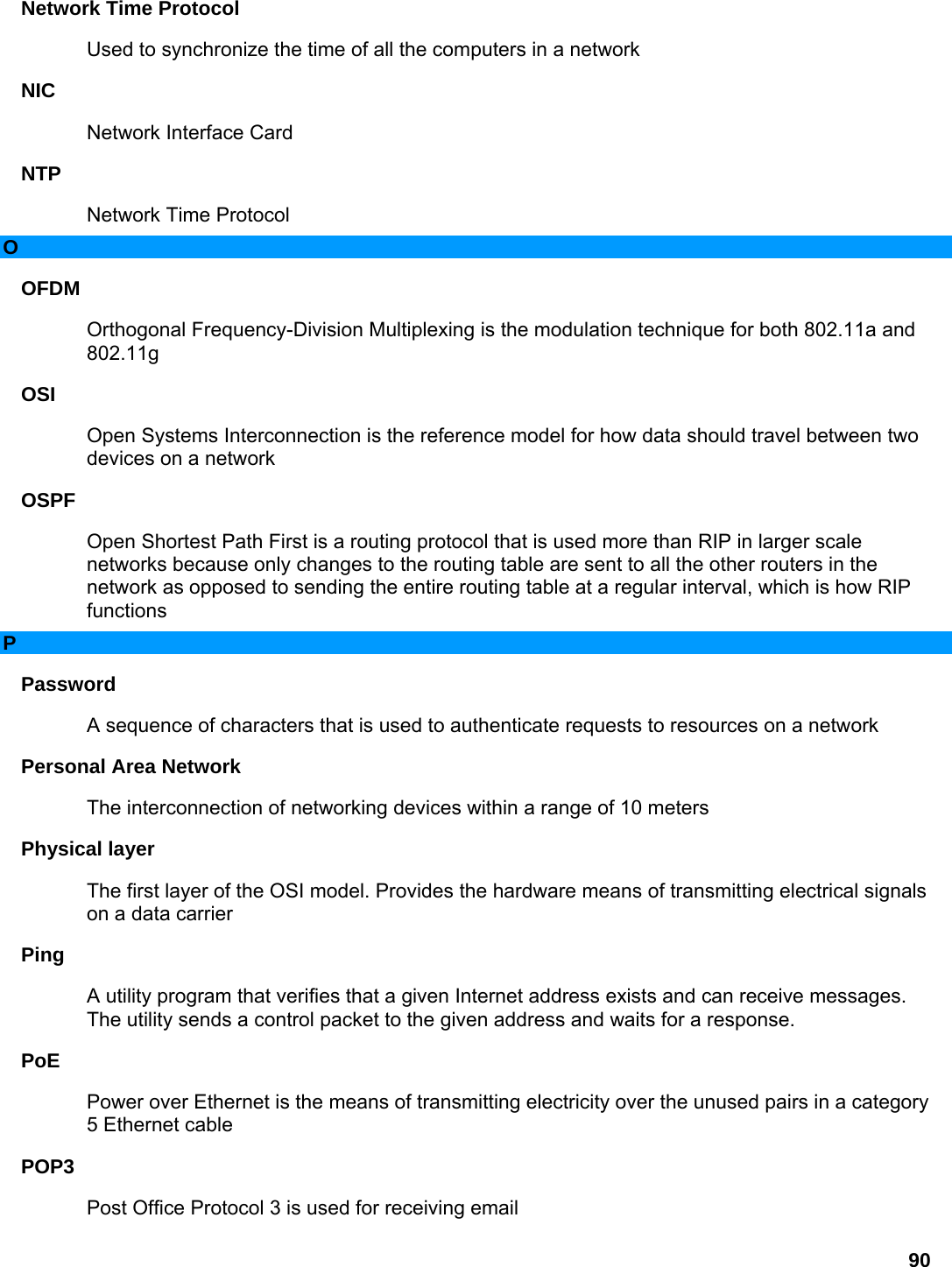 90 Network Time Protocol   Used to synchronize the time of all the computers in a network   NIC  Network Interface Card   NTP  Network Time Protocol   O OFDM  Orthogonal Frequency-Division Multiplexing is the modulation technique for both 802.11a and 802.11g  OSI  Open Systems Interconnection is the reference model for how data should travel between two devices on a network   OSPF  Open Shortest Path First is a routing protocol that is used more than RIP in larger scale networks because only changes to the routing table are sent to all the other routers in the network as opposed to sending the entire routing table at a regular interval, which is how RIP functions  P Password  A sequence of characters that is used to authenticate requests to resources on a network   Personal Area Network   The interconnection of networking devices within a range of 10 meters   Physical layer   The first layer of the OSI model. Provides the hardware means of transmitting electrical signals on a data carrier   Ping  A utility program that verifies that a given Internet address exists and can receive messages. The utility sends a control packet to the given address and waits for a response.   PoE  Power over Ethernet is the means of transmitting electricity over the unused pairs in a category 5 Ethernet cable   POP3  Post Office Protocol 3 is used for receiving email   