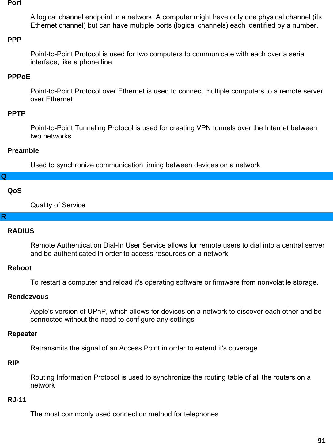 91 Port  A logical channel endpoint in a network. A computer might have only one physical channel (its Ethernet channel) but can have multiple ports (logical channels) each identified by a number.   PPP  Point-to-Point Protocol is used for two computers to communicate with each over a serial interface, like a phone line   PPPoE  Point-to-Point Protocol over Ethernet is used to connect multiple computers to a remote server over Ethernet   PPTP  Point-to-Point Tunneling Protocol is used for creating VPN tunnels over the Internet between two networks   Preamble  Used to synchronize communication timing between devices on a network   Q QoS  Quality of Service   R RADIUS  Remote Authentication Dial-In User Service allows for remote users to dial into a central server and be authenticated in order to access resources on a network   Reboot  To restart a computer and reload it&apos;s operating software or firmware from nonvolatile storage.   Rendezvous  Apple&apos;s version of UPnP, which allows for devices on a network to discover each other and be connected without the need to configure any settings   Repeater  Retransmits the signal of an Access Point in order to extend it&apos;s coverage   RIP  Routing Information Protocol is used to synchronize the routing table of all the routers on a network  RJ-11  The most commonly used connection method for telephones   