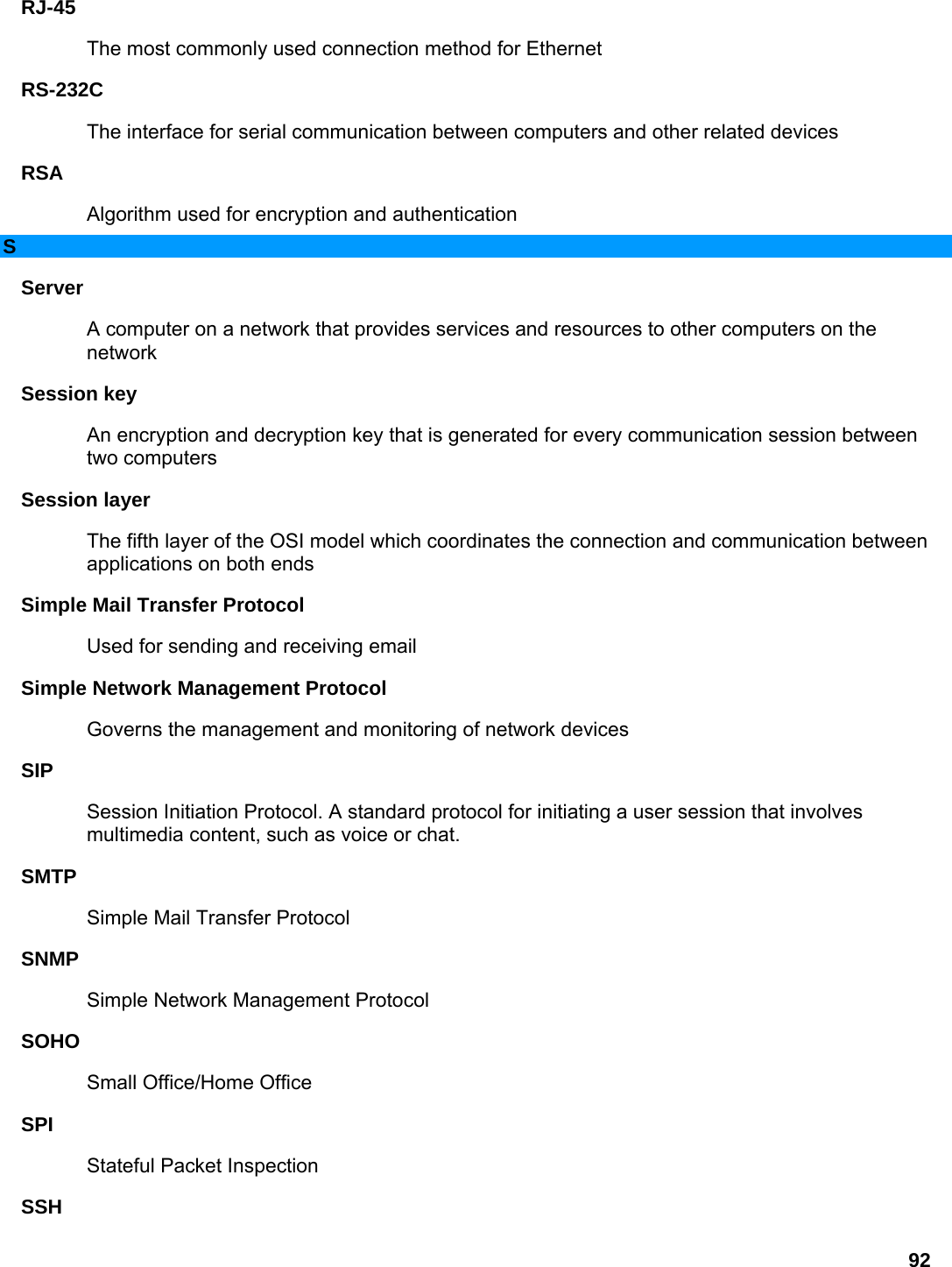 92 RJ-45  The most commonly used connection method for Ethernet   RS-232C  The interface for serial communication between computers and other related devices   RSA  Algorithm used for encryption and authentication   S Server  A computer on a network that provides services and resources to other computers on the network  Session key   An encryption and decryption key that is generated for every communication session between two computers   Session layer   The fifth layer of the OSI model which coordinates the connection and communication between applications on both ends   Simple Mail Transfer Protocol   Used for sending and receiving email   Simple Network Management Protocol   Governs the management and monitoring of network devices   SIP  Session Initiation Protocol. A standard protocol for initiating a user session that involves multimedia content, such as voice or chat.   SMTP  Simple Mail Transfer Protocol   SNMP  Simple Network Management Protocol   SOHO  Small Office/Home Office   SPI  Stateful Packet Inspection   SSH  